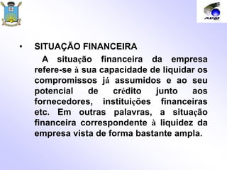 • SITUAÇÃO FINANCEIRA
A situação financeira da empresa
refere-se à sua capacidade de liquidar os
compromissos já assumidos e ao seu
potencial de crédito junto aos
fornecedores, instituições financeiras
etc. Em outras palavras, a situação
financeira correspondente à liquidez da
empresa vista de forma bastante ampla.
 