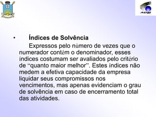 • Índices de Solvência
Expressos pelo número de vezes que o
numerador contém o denominador, esses
índices costumam ser avaliados pelo critério
de “quanto maior melhor”. Estes índices não
medem a efetiva capacidade da empresa
liquidar seus compromissos nos
vencimentos, mas apenas evidenciam o grau
de solvência em caso de encerramento total
das atividades.
 