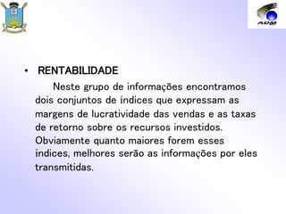 • RENTABILIDADE
Neste grupo de informações encontramos
dois conjuntos de índices que expressam as
margens de lucratividade das vendas e as taxas
de retorno sobre os recursos investidos.
Obviamente quanto maiores forem esses
índices, melhores serão as informações por eles
transmitidas.
 