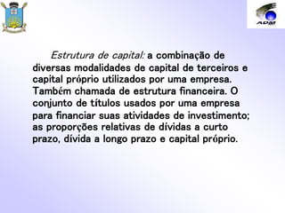 Estrutura de capital: a combinação de
diversas modalidades de capital de terceiros e
capital próprio utilizados por uma empresa.
Também chamada de estrutura financeira. O
conjunto de títulos usados por uma empresa
para financiar suas atividades de investimento;
as proporções relativas de dívidas a curto
prazo, dívida a longo prazo e capital próprio.
 