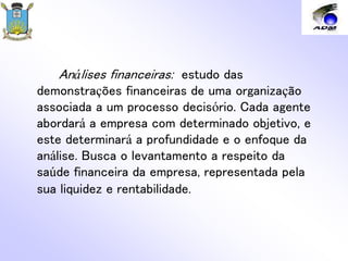 Análises financeiras: estudo das
demonstrações financeiras de uma organização
associada a um processo decisório. Cada agente
abordará a empresa com determinado objetivo, e
este determinará a profundidade e o enfoque da
análise. Busca o levantamento a respeito da
saúde financeira da empresa, representada pela
sua liquidez e rentabilidade.
 