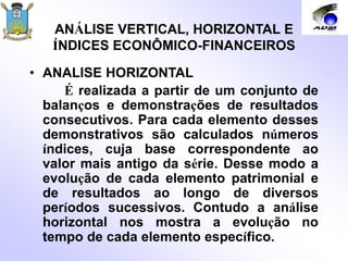 ANÁLISE VERTICAL, HORIZONTAL E
ÍNDICES ECONÔMICO-FINANCEIROS
• ANALISE HORIZONTAL
É realizada a partir de um conjunto de
balanços e demonstrações de resultados
consecutivos. Para cada elemento desses
demonstrativos são calculados números
índices, cuja base correspondente ao
valor mais antigo da série. Desse modo a
evolução de cada elemento patrimonial e
de resultados ao longo de diversos
períodos sucessivos. Contudo a análise
horizontal nos mostra a evolução no
tempo de cada elemento específico.
 