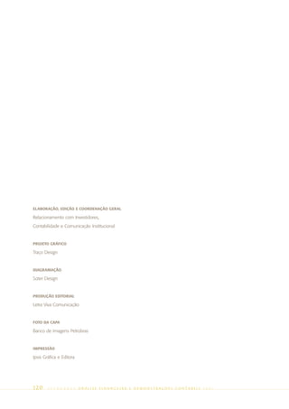 ELABORAÇÃO, EDIÇÃO E COORDENAÇÃO GERAL

Relacionamento com Investidores,
Contabilidade e Comunicação Institucional


PROJETO GRÁFICO

Traço Design


DIAGRAMAÇÃO

Soter Design


PRODUÇÃO EDITORIAL

Letra Viva Comunicação


FOTO DA CAPA

Banco de Imagens Petrobras


IMPRESSÃO

Ipsis Gráfica e Editora




120     PETR OBRA S       AnÁlise Financeira e Demonstrações contábeis   2005
 
