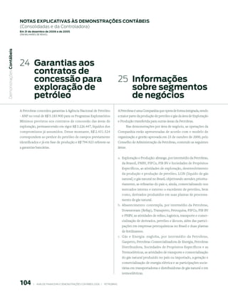 notAs expliCAtiVAs às demonstrAções ContÁBeis
                           (Consolidadas e da Controladora)
                           em 31 de dezembro de 2006 e de 2005
                           (em milhaRes de Reais)
 Demonstrações Contábeis




                           24 Garantias aos
                              contratos de
                              concessão para                                                                         25 informações
                              exploração de                                                                             sobre segmentos
                              petróleo                                                                                  de negócios
                           A Petrobras concedeu garantias à Agência Nacional de Petróleo                             A Petrobras é uma Companhia que opera de forma integrada, sendo
                           - ANP no total de R$ 5.183.900 para os Programas Exploratórios                            a maior parte da produção de petróleo e gás da área de Exploração
                           Mínimos previstos nos contratos de concessão das áreas de                                 e Produção transferida para outras áreas da Petrobras.
                           exploração, permanecendo em vigor R$ 3.226.447, líquidos dos                                   Nas demonstrações por área de negócio, as operações da
                           compromissos já assumidos. Desse montante, R$ 2.431.524                                   Companhia estão apresentadas de acordo com o modelo de
                           correspondem ao penhor do petróleo de campos previamente                                  organização e gestão aprovada em 23 de outubro de 2000, pelo
                           identificados e já em fase de produção e R$ 794.923 referem-se                            Conselho de Administração da Petrobras, contendo as seguintes
                           a garantias bancárias.                                                                    áreas:


                                                                                                                     a. Exploração e Produção: abrange, por intermédio da Petrobras,
                                                                                                                       da Brasoil, PNBV, PIFCo, PIB BV e Sociedades de Propósitos
                                                                                                                       Específicos, as atividades de exploração, desenvolvimento
                                                                                                                       da produção e produção de petróleo, LGN (líquido de gás
                                                                                                                       natural) e gás natural no Brasil, objetivando atender, priorita-
                                                                                                                       riamente, as refinarias do país e, ainda, comercializando nos
                                                                                                                       mercados interno e externo o excedente de petróleo, bem
                                                                                                                       como, derivados produzidos em suas plantas de processa-
                                                                                                                       mento de gás natural.
                                                                                                                     b. Abastecimento: contempla, por intermédio da Petrobras,
                                                                                                                       Downstream (Refap), Transpetro, Petroquisa, PIFCo, PIB BV
                                                                                                                       e PNBV, as atividades de refino, logística, transporte e comer-
                                                                                                                       cialização de derivados, petróleo e álcoois, além das partici-
                                                                                                                       pações em empresas petroquímicas no Brasil e duas plantas
                                                                                                                       de fertilizantes.
                                                                                                                     c. Gás e Energia: engloba, por intermédio da Petrobras,
                                                                                                                       Gaspetro, Petrobras Comercializadora de Energia, Petrobras
                                                                                                                       Distribuidora, Sociedades de Propósitos Específicos e as
                                                                                                                       Termoelétricas, as atividades de transporte e comercialização
                                                                                                                       do gás natural produzido no país ou importado, a geração e
                                                                                                                       comercialização de energia elétrica e as participações socie-
                                                                                                                       tárias em transportadoras e distribuidoras de gás natural e em
                                                                                                                       termoelétricas.


                           10          |     ANÁLISE FINANCEIRA E DEMONSTRAçõES CONTÁBEIS 2006   |     PETROBRAS 
 