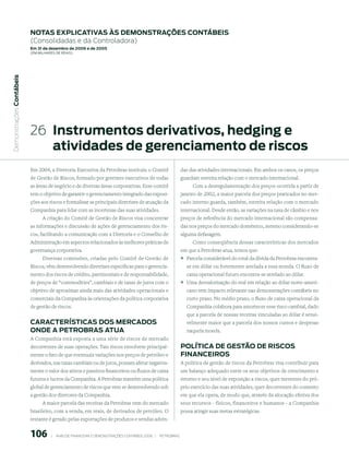 notAs expliCAtiVAs às demonstrAções ContÁBeis
                           (Consolidadas e da Controladora)
                           em 31 de dezembro de 2006 e de 2005
                           (em milhaRes de Reais)
 Demonstrações Contábeis




                           26 instrumentos derivativos, hedging e
                              atividades de gerenciamento de riscos
                           Em 2004, a Diretoria Executiva da Petrobras instituiu o Comitê                            das das atividades internacionais. Em ambos os casos, os preços
                           de Gestão de Riscos, formado por gerentes executivos de todas                             guardam estreita relação com o mercado internacional.
                           as áreas de negócio e de diversas áreas corporativas. Esse comitê                              Com a desregulamentação dos preços ocorrida a partir de
                           tem o objetivo de garantir o gerenciamento integrado das exposi-                          janeiro de 2002, a maior parcela dos preços praticados no mer-
                           ções aos riscos e formalizar as principais diretrizes de atuação da                       cado interno guarda, também, estreita relação com o mercado
                           Companhia para lidar com as incertezas das suas atividades.                               internacional. Desde então, as variações na taxa de câmbio e nos
                               A criação do Comitê de Gestão de Riscos visa concentrar                               preços de referência do mercado internacional são compensa-
                           as informações e discussão de ações de gerenciamento dos ris-                             das nos preços do mercado doméstico, mesmo considerando-se
                           cos, facilitando a comunicação com a Diretoria e o Conselho de                            alguma defasagem.
                           Administração em aspectos relacionados às melhores práticas de                                 Como conseqüência dessas características dos mercados
                           governança corporativa.                                                                   em que a Petrobras atua, temos que:
                                Diversas comissões, criadas pelo Comitê de Gestão de                                 ° Parcela considerável do total da dívida da Petrobras encontra-
                           Riscos, vêm desenvolvendo diretrizes específicas para o gerencia-                           se em dólar ou fortemente atrelada a essa moeda. O fluxo de
                           mento dos riscos de crédito, patrimoniais e de responsabilidade,                            caixa operacional futuro encontra-se atrelado ao dólar.
                           de preços de “commodities”, cambiais e de taxas de juros com o                            ° Uma desvalorização do real em relação ao dólar norte-ameri-
                           objetivo de aproximar ainda mais das atividades operacionais e                              cano tem impacto relevante nas demonstrações contábeis no
                           comerciais da Companhia às orientações da política corporativa                              curto prazo. No médio prazo, o fluxo de caixa operacional da
                           de gestão de riscos.                                                                        Companhia colabora para amortecer esse risco cambial, dado
                                                                                                                       que a parcela de nossas receitas vinculadas ao dólar é sensi-
                           CArACterístiCAs dos merCAdos                                                                velmente maior que a parcela dos nossos custos e despesas
                           onde A petroBrAs AtuA                                                                       naquela moeda.
                           A Companhia está exposta a uma série de riscos de mercado
                           decorrentes de suas operações. Tais riscos envolvem principal-                            polítiCA de Gestão de risCos
                           mente o fato de que eventuais variações nos preços de petróleo e                          FinAnCeiros
                           derivados, nas taxas cambiais ou de juros, possam afetar negativa-                        A política de gestão de riscos da Petrobras visa contribuir para
                           mente o valor dos ativos e passivos financeiros ou fluxos de caixa                        um balanço adequado entre os seus objetivos de crescimento e
                           futuros e lucros da Companhia. A Petrobras mantém uma política                            retorno e seu nível de exposição a riscos, quer inerentes do pró-
                           global de gerenciamento de riscos que vem se desenvolvendo sob                            prio exercício das suas atividades, quer decorrentes do contexto
                           a gestão dos diretores da Companhia.                                                      em que ela opera, de modo que, através da alocação efetiva dos
                                 A maior parcela das receitas da Petrobras vem do mercado                            seus recursos - físicos, financeiros e humanos - a Companhia
                           brasileiro, com a venda, em reais, de derivados de petróleo. O                            possa atingir suas metas estratégicas.
                           restante é gerado pelas exportações de produtos e vendas advin-


                           106          |     ANÁLISE FINANCEIRA E DEMONSTRAçõES CONTÁBEIS 2006   |     PETROBRAS 
 