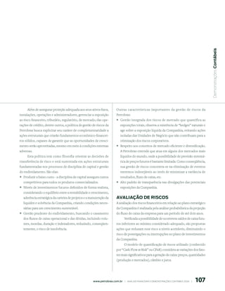  Demonstrações Contábeis
     Além de assegurar proteção adequada aos seus ativos fixos,            Outras características importantes da gestão de riscos da
instalações, operações e administradores, gerenciar a exposição            Petrobras:
ao risco financeiro, tributário, regulatório, de mercado, das ope-         ° Gestão integrada dos riscos de mercado que quantifica as
rações de crédito, dentre outros, a política de gestão de riscos da           exposições totais, observa a existência de “hedges” naturais e
Petrobras busca explicitar seu caráter de complementaridade a                 age sobre a exposição líquida da Companhia, evitando ações
ações estruturais que criarão fundamentos econômico-financei-                 isoladas das Unidades de Negócio que não contribuam para a
ros sólidos, capazes de garantir que as oportunidades de cresci-              otimização dos riscos corporativos.
mento serão aproveitadas, mesmo em meio à condições externas               ° Respeito aos conceitos de mercado eficiente e diversificação.
adversas.                                                                     A Petrobras entende que atua em alguns dos mercados mais
     Esta política tem como filosofia orientar as decisões de                 líquidos do mundo, onde a possibilidade de previsão sistemá-
transferência de risco e está sustentada em ações estruturais                 tica de preços futuros é bastante limitada. Como conseqüência,
fundamentadas nos processos de disciplina de capital e gestão                 sua gestão de riscos concentra-se na eliminação de eventos
do endividamento. São elas:                                                   extremos indesejáveis ao invés de minimizar a variância de
° Produzir a baixo custo - a disciplina de capital assegura custos            resultados, fluxo de caixa, etc.
  competitivos para todos os produtos comercializados.                     ° Alto padrão de transparência nas divulgações das potenciais
° Níveis de investimentos futuros definidos de forma realista,                exposições da Companhia.
  considerando o equilíbrio entre a rentabilidade e crescimento,
  aderência estratégica da carteira de projetos e a manutenção da          AVAliAção de risCos
  liquidez e solvência da Companhia, criando condições neces-              A avaliação dos riscos financeiros em relação ao plano estratégico
  sárias para um crescimento sustentável.                                  da Companhia é realizada pela análise probabilística da projeção
° Gestão prudente do endividamento, buscando o casamento                   do fluxo de caixa da empresa para um período de até dois anos.
  dos fluxos de caixa operacional e das dívidas, incluindo volu-                 Verificada a possibilidade de ocorrerem saldos de caixa futu-
  mes, moedas, duração e indexadores, reduzindo, conseqüen-                ros inferiores ao mínimo considerado adequado, são propostas
  temente, o risco de insolvência.                                         ações que reduzam esse risco a níveis aceitáveis, diminuindo o
                                                                           risco de postergações ou interrupções no plano de investimentos
                                                                           da Companhia.
                                                                                O modelo de quantificação de riscos utilizado (conhecido
                                                                           por “Cash Flow at Risk” ou CFaR) considera as variações dos fato-
                                                                           res mais significativos para a geração de caixa: preços, quantidades
                                                                           (produção e mercados), câmbio e juros.




                                                                                                                                               107
                                                       www.petrobras.com.br    |    ANÁLISE FINANCEIRA E DEMONSTRAçõES CONTÁBEIS 2006    |      
 
