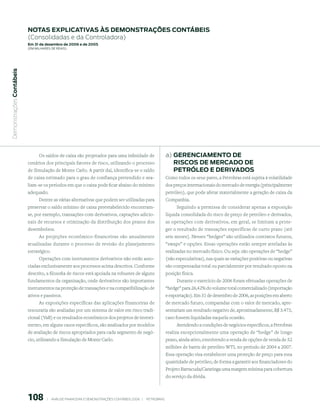 notAs expliCAtiVAs às demonstrAções ContÁBeis
                           (Consolidadas e da Controladora)
                           em 31 de dezembro de 2006 e de 2005
                           (em milhaRes de Reais)
 Demonstrações Contábeis




                                 Os saldos de caixa são projetados para uma infinidade de                            a) GerenCiAmento de
                           cenários dos principais fatores de risco, utilizando o processo                              risCos de merCAdo de
                           de Simulação de Monte Carlo. A partir daí, identifica-se o saldo                             petróleo e deriVAdos
                           de caixa estimado para o grau de confiança pretendido e ava-                              Como todos os seus pares, a Petrobras está sujeita à volatilidade
                           liam-se os períodos em que o caixa pode ficar abaixo do mínimo                            dos preços internacionais do mercado de energia (principalmente
                           adequado.                                                                                 petróleo), que pode afetar materialmente a geração de caixa da
                                Dentre as várias alternativas que podem ser utilizadas para                          Companhia.
                           preservar o saldo mínimo de caixa preestabelecido encontram-                                  Seguindo a premissa de considerar apenas a exposição
                           se, por exemplo, transações com derivativos, captações adicio-                            líquida consolidada do risco de preço de petróleo e derivados,
                           nais de recursos e otimização da distribuição dos prazos dos                              as operações com derivativos, em geral, se limitam a prote-
                           desembolsos.                                                                              ger o resultado de transações específicas de curto prazo (até
                               As projeções econômico-financeiras são anualmente                                     seis meses). Nesses “hedges” são utilizados contratos futuros,
                           atualizadas durante o processo de revisão do planejamento                                 “swaps” e opções. Essas operações estão sempre atreladas às
                           estratégico.                                                                              realizadas no mercado físico. Ou seja: são operações de “hedge”
                                 Operações com instrumentos derivativos não estão asso-                              (não especulativas), nas quais as variações positivas ou negativas
                           ciadas exclusivamente aos processos acima descritos. Conforme                             são compensadas total ou parcialmente por resultado oposto na
                           descrito, a filosofia de riscos está apoiada na robustez de alguns                        posição física.
                           fundamentos da organização, onde derivativos são importantes                                   Durante o exercício de 2006 foram efetuadas operações de
                           instrumentos na proteção de transações e na compatibilização de                           “hedge” para 26,42% do volume total comercializado (importação
                           ativos e passivos.                                                                        e exportação). Em 31 de dezembro de 2006, as posições em aberto
                                 As exposições específicas das aplicações financeiras de                             de mercado futuro, comparadas com o valor de mercado, apre-
                           tesouraria são avaliadas por um sistema de valor em risco tradi-                          sentariam um resultado negativo de, aproximadamente, R$ 3.473,
                           cional (VaR) e os resultados econômicos dos projetos de investi-                          caso fossem liquidadas naquela ocasião.
                           mento, em alguns casos específicos, são analisados por modelos                                  Atendendo a condições de negócios específicos, a Petrobras
                           de avaliação de riscos apropriados para cada segmento de negó-                            realiza excepcionalmente uma operação de “hedge” de longo
                           cio, utilizando a Simulação de Monte Carlo.                                               prazo, ainda ativo, envolvendo a venda de opções de venda de 52
                                                                                                                     milhões de barris de petróleo WTI, no período de 2004 a 2007.
                                                                                                                     Essa operação visa estabelecer uma proteção de preço para essa
                                                                                                                     quantidade de petróleo, de forma a garantir aos financiadores do
                                                                                                                     Projeto Barracuda/Caratinga uma margem mínima para cobertura
                                                                                                                     do serviço da dívida.



                           108          |     ANÁLISE FINANCEIRA E DEMONSTRAçõES CONTÁBEIS 2006   |     PETROBRAS 
 