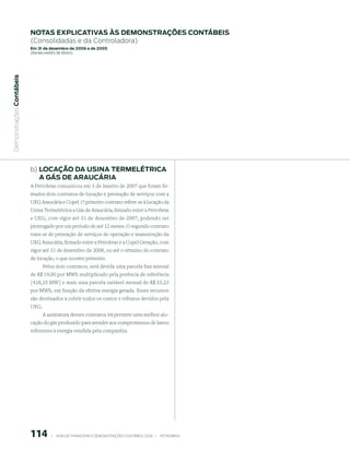 notAs expliCAtiVAs às demonstrAções ContÁBeis
                           (Consolidadas e da Controladora)
                           em 31 de dezembro de 2006 e de 2005
                           (em milhaRes de Reais)
 Demonstrações Contábeis




                           b) loCAção dA usinA termelÉtriCA
                              A GÁs de ArAuCÁriA
                           A Petrobras comunicou em 3 de Janeiro de 2007 que foram fir-
                           mados dois contratos de locação e prestação de serviços com a
                           UEG Araucária e Copel. O primeiro contrato refere-se à locação da
                           Usina Termelétrica a Gás de Araucária, firmado entre a Petrobras
                           e UEG, com vigor até 31 de dezembro de 2007, podendo ser
                           prorrogado por um período de até 12 meses. O segundo contrato
                           trata-se de prestação de serviços de operação e manutenção da
                           UEG Araucária, firmado entre a Petrobras e a Copel Geração, com
                           vigor até 31 de dezembro de 2008, ou até o término do contrato
                           de locação, o que ocorrer primeiro.
                                 Pelos dois contratos, será devida uma parcela fixa mensal
                           de R$ 19,00 por MWh multiplicado pela potência de referência
                           (428,35 MW) e mais uma parcela variável mensal de R$ 33,23
                           por MWh, em função da efetiva energia gerada. Esses recursos
                           são destinados a cobrir todos os custos e tributos devidos pela
                           UEG.
                                  A assinatura desses contratos irá permitir uma melhor alo-
                           cação do gás produzido para atender aos compromissos de lastro
                           referentes à energia vendida pela companhia.




                           11           |     ANÁLISE FINANCEIRA E DEMONSTRAçõES CONTÁBEIS 2006   |     PETROBRAS 
 