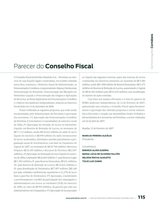  Demonstrações Contábeis
Parecer do Conselho Fiscal
O Conselho Fiscal da Petróleo Brasileiro S.A. - Petrobras, no exer-        ao Capital das seguintes reservas: parte das reservas de lucros
cício de suas funções legais e estatutárias, em reunião realizada          constituídas em exercícios anteriores, no montante de R$ 4.380
nesta data, examinou o Relatório Anual da Administração, as                milhões, sendo R$ 1.008 milhões de Reserva Estatutária e R$ 3.372
Demonstrações Contábeis, compreendendo: Balanço Patrimonial,               milhões de Reserva de Retenção de Lucros, aumentando o Capital
Demonstração do Resultado, Demonstração das Mutações do                    de R$ 48.264 milhões para R$ 52.644 milhões, sem modificação
Patrimônio Líquido e Demonstração das Origens e Aplicações                 do número de ações emitidas.
de Recursos, as Notas Explicativas às Demonstrações Contábeis                   Com base nos exames efetuados e à vista do parecer da
e o Parecer dos Auditores Independentes, relativos ao Exercício            KPMG Auditores Independentes, de 12 de fevereiro de 2007,
Social findo em 31 de dezembro de 2006.                                    apresentado sem ressalva, o Conselho Fiscal opina favoravel-
     Foram verificadas as seguintes propostas, que estão sendo             mente à aprovação das referidas propostas a serem submeti-
encaminhadas pela Administração da Petrobras à aprovação                   das à discussão e votação nas Assembléias Gerais Ordinária e
dos acionistas: 1ª) Aprovação das Demonstrações Contábeis                  Extraordinária dos Acionistas da Petrobras, a serem realizadas
da Petrobras (Controladora e Consolidadas) do exercício social             em 02 de abril de 2007.
de 2006; 2ª) Aprovação de retenção de lucros no Patrimônio
Líquido, em Reserva de Retenção de Lucros, no montante de                  Brasília, 13 de fevereiro de 2007
R$ 17.112 milhões, sendo R$ 16.622 milhões do saldo do lucro
líquido do exercício e R$ 490 milhões do saldo remanescente                mArCus pereirA AuCÉlio
de lucros acumulados, destinada a atender parcialmente a pro-              Presidente
gramação anual de investimentos, com base no Orçamento de
Capital de 2007, no montante de R$ 35.760 milhões (Recursos                Conselheiros
Próprios: R$ 33.293 milhões; e Recursos de Terceiros: R$ 2.467             ereniCe AlVes GuerrA
milhões); 3ª) Aprovação de destinação do lucro líquido do exercí-          mAriA lúCiA de oliVeirA FAlCón
cio de 2006, totalizando R$ 26.063 milhões: I- para Reserva Legal,         nelson roChA AuGusto
R$ 1.303 milhões; II- para Reserva Estatutária, R$ 241 milhões;            túlio luiz zAmin
III- para Reserva de Retenção de Lucros, R$ 16.622 milhões; e
IV- para distribuição de Dividendos, R$ 7.897 milhões (R$ 1,80
por ação ordinária e preferencial, equivalente a 31,27% do lucro
básico para fins de dividendos); 4ª) Aprovação, considerando
o provisionamento contábil da participação dos empregados e
administradores nos lucros ou resultados (PLR) do exercício
de 2006, no valor de R$ 993 milhões, da parcela que cabe aos
administradores da Companhia; e 5ª) Aprovação de incorporação


                                                                                                                                               115
                                                       www.petrobras.com.br    |    ANÁLISE FINANCEIRA E DEMONSTRAçõES CONTÁBEIS 2006    |      
 