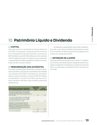 Análise Financeira
10 patrimônio líquido e dividendo
a) CApitAl                                                                             Os dividendos, compreendendo os juros sobre o capital pró-
Está sendo proposta à Assembléia Geral Extraordinária de                        prio, terão os seus valores atualizados monetariamente, a partir
02.04.2007, a incorporação ao capital de parte das reservas de                  de 31 de dezembro de 2006 até a data de início do pagamento, de
lucros constituídas em exercícios anteriores, no montante de                    acordo com a variação da taxa SELIC.
R$ 4.380 milhões, sendo R$ 1.008 milhões de reserva estatutária
e R$ 3.372 milhões de reserva de retenção de lucros, aumentando                 c) retenção de luCros
o capital de R$ 48.264 milhões para R$ 52.644 milhões, sem modi-                Está sendo prevista uma retenção de lucros, de R$ 17.112 milhões,
ficação do número de ações emitidas.                                            que se destina a atender parcialmente o programa anual de inves-
                                                                                timentos estabelecido no Orçamento de Capital do exercício de
b) remunerAção Aos ACionistAs                                                   2007, a ser deliberado em Assembléia Geral de Acionistas em
O Conselho de Administração da Petrobras, com base em dispo-                    02.04.2007.
sições estatutárias, está propondo à Assembléia Geral Ordinária
a ser realizada em 02.04.2007, a distribuição de um dividendo
relativo ao exercício de 2006, no montante de R$ 7.897 milhões,
correspondendo a 31,27% do lucro básico para fins de divi-
dendo equivalente a R$ 1,80 por ação ordinária e preferencial,
indistintamente.

                                                  VALOr POr
DIVIDeNDOS A SereM DeLIberADOS                     AçãO ON     VALOr
PeLA ASSeMbLÉIA GerAL OrDINÁrIA                      e PN   r$ MILhõeS
Juros sobre Capital Próprio - Aprovado pelo
Conselho de Administração em 20.10.2006
- Pago em 04.01.2007, sobre a posição acionária
de 31.10.2006.                                          1,00      4.387
Juros sobre Capital Próprio - Aprovado pelo
Conselho de Administração em 15.12.2006,
a ser disponibilizada até 31.03.2007, sobre a
posição acionária de 28.12.2006.                        0,45      1.974
Dividendos - Proposto pelo Conselho de
Administração em 12.02.2007. A data de
pagamento será fixada pela Assembléia Geral
Ordinária que deliberará sobre o assunto, a
ser realizada em 02.04.2007, sobre a posição
acionária na mesma data.                                0,35      1.536
TOTAL DE DIVIDENDOS                                     1,80      7.897




                                                                                                                                                       1
                                                               www.petrobras.com.br    |    ANÁLISE FINANCEIRA E DEMONSTRAçõES CONTÁBEIS 2006    |      
 