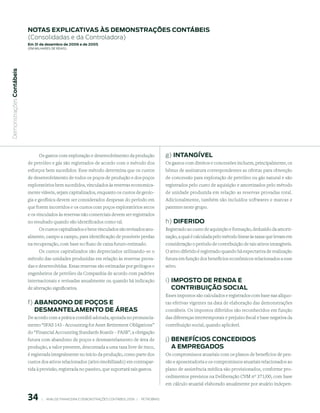 notAs expliCAtiVAs às demonstrAções ContÁBeis
                           (Consolidadas e da Controladora)
                           em 31 de dezembro de 2006 e de 2005
                           (em milhaRes de Reais)
 Demonstrações Contábeis




                                 Os gastos com exploração e desenvolvimento da produção                           g) intAnGíVel
                           de petróleo e gás são registrados de acordo com o método dos                           Os gastos com direitos e concessões incluem, principalmente, os
                           esforços bem sucedidos. Esse método determina que os custos                            bônus de assinatura correspondentes as ofertas para obtenção
                           de desenvolvimento de todos os poços de produção e dos poços                           de concessão para exploração de petróleo ou gás natural e são
                           exploratórios bem sucedidos, vinculados às reservas economica-                         registrados pelo custo de aquisição e amortizados pelo método
                           mente viáveis, sejam capitalizados, enquanto os custos de geolo-                       de unidade produzida em relação as reservas provadas total.
                           gia e geofísica devem ser considerados despesas do período em                          Adicionalmente, também são incluídos softwares e marcas e
                           que forem incorridos e os custos com poços exploratórios secos                         patentes neste grupo.
                           e os vinculados às reservas não comerciais devem ser registrados
                           no resultado quando são identificados como tal.                                        h) diFerido
                                 Os custos capitalizados e bens vinculados são revisados anu-                     Registrado ao custo de aquisição e formação, deduzido da amorti-
                           almente, campo a campo, para identificação de possíveis perdas                         zação, a qual é calculada pelo método linear às taxas que levam em
                           na recuperação, com base no fluxo de caixa futuro estimado.                            consideração o período de contribuição de tais ativos intangíveis.
                                 Os custos capitalizados são depreciados utilizando-se o                          O ativo diferido é registrado quando há expectativa de realização
                           método das unidades produzidas em relação às reservas prova-                           futura em função dos benefícios econômicos relacionados a esse
                           das e desenvolvidas. Essas reservas são estimadas por geólogos e                       ativo.
                           engenheiros de petróleo da Companhia de acordo com padrões
                           internacionais e revisadas anualmente ou quando há indicação                           i) imposto de rendA e
                           de alteração significativa.                                                               ContriBuição soCiAl
                                                                                                                  Esses impostos são calculados e registrados com base nas alíquo-
                           f) ABAndono de poços e                                                                 tas efetivas vigentes na data de elaboração das demonstrações
                              desmAntelAmento de ÁreAs                                                            contábeis. Os impostos diferidos são reconhecidos em função
                           De acordo com a prática contábil adotada, apoiada no pronuncia-                        das diferenças intertemporais e prejuízo fiscal e base negativa da
                           mento “SFAS 143 - Accounting for Asset Retirement Obligations”                         contribuição social, quando aplicável.
                           do “Financial Accounting Standards Boards – FASB”, a obrigação
                           futura com abandono de poços e desmantelamento de área de                              j) BeneFíCios ConCedidos
                           produção, a valor presente, descontada a uma taxa livre de risco,                         A empreGAdos
                           é registrada integralmente no início da produção, como parte dos                       Os compromissos atuariais com os planos de benefícios de pen-
                           custos dos ativos relacionados (ativo imobilizado) em contrapar-                       são e aposentadoria e os compromissos atuariais relacionados ao
                           tida à provisão, registrada no passivo, que suportará tais gastos.                     plano de assistência médica são provisionados, conforme pro-
                                                                                                                  cedimentos previstos na Deliberação CVM nº 371/00, com base
                                                                                                                  em cálculo atuarial elaborado anualmente por atuário indepen-


                                   |     ANÁLISE FINANCEIRA E DEMONSTRAçõES CONTÁBEIS 2006   |     PETROBRAS 
 