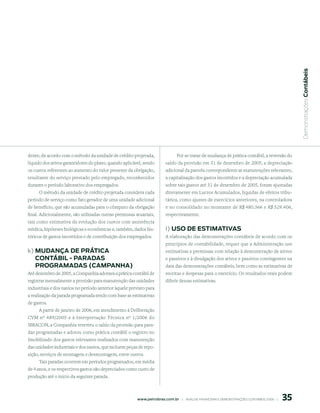  Demonstrações Contábeis
dente, de acordo com o método da unidade de crédito projetada,                  Por se tratar de mudança de prática contábil, a reversão do
líquido dos ativos garantidores do plano, quando aplicável, sendo        saldo da provisão em 31 de dezembro de 2005, a depreciação
os custos referentes ao aumento do valor presente da obrigação,          adicional da parcela correspondente as manutenções relevantes,
resultante do serviço prestado pelo empregado, reconhecidos              a capitalização dos gastos incorridos e a depreciação acumulada
durante o período laborativo dos empregados.                             sobre tais gastos até 31 de dezembro de 2005, foram ajustadas
     O método da unidade de crédito projetada considera cada             diretamente em Lucros Acumulados, líquidas de efeitos tribu-
período de serviço como fato gerador de uma unidade adicional            tários, como ajustes de exercícios anteriores, na controladora
de benefício, que são acumuladas para o cômputo da obrigação             e no consolidado no montante de R$ 480.366 e R$ 529.406,
final. Adicionalmente, são utilizadas outras premissas atuariais,        respectivamente.
tais como estimativa da evolução dos custos com assistência
médica, hipóteses biológicas e econômicas e, também, dados his-          l) uso de estimAtiVAs
tóricos de gastos incorridos e de contribuição dos empregados.           A elaboração das demonstrações contábeis de acordo com os
                                                                         princípios de contabilidade, requer que a Administração use
k) mudAnçA de prÁtiCA                                                    estimativas e premissas com relação à demonstração de ativos
   ContÁBil - pArAdAs                                                    e passivos e à divulgação dos ativos e passivos contingentes na
   proGrAmAdAs (CAmpAnhA)                                                data das demonstrações contábeis, bem como as estimativas de
Até dezembro de 2005, a Companhia adotava a prática contábil de          receitas e despesas para o exercício. Os resultados reais podem
registrar mensalmente a provisão para manutenção das unidades            diferir dessas estimativas.
industriais e dos navios no período anterior àquele previsto para
a realização da parada programada tendo com base as estimativas
de gastos.
     A partir de janeiro de 2006, em atendimento à Deliberação
CVM nº 489/2005 e à Interpretação Técnica nº 1/2006 do
IBRACON, a Companhia reverteu o saldo da provisão para para-
das programadas e adotou como prática contábil o registro no
Imobilizado dos gastos relevantes realizados com manutenção
das unidades industriais e dos navios, que incluem peças de repo-
sição, serviços de montagem e desmontagem, entre outros.
      Tais paradas ocorrem em períodos programados, em média
de 4 anos, e os respectivos gastos são depreciados como custo de
produção até o início da seguinte parada.



                                                                                                                                                5
                                                        www.petrobras.com.br    |    ANÁLISE FINANCEIRA E DEMONSTRAçõES CONTÁBEIS 2006    |      
 