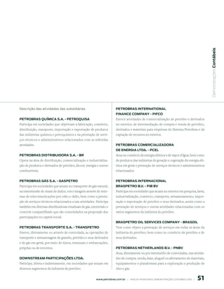  Demonstrações Contábeis
descrição das atividades das subsidiárias                                 petroBrAs internAtionAl
                                                                          FinAnCe CompAnY - piFCo
petroBrAs químiCA s.A. - petroquisA                                       Exerce atividades de comercialização de petróleo e derivados
Participa em sociedades que objetivam a fabricação, comércio,             no exterior, de intermediação de compra e venda de petróleo,
distribuição, transporte, importação e exportação de produtos             derivados e materiais para empresas do Sistema Petrobras e de
das indústrias química e petroquímica e na prestação de servi-            captação de recursos no exterior.
ços técnicos e administrativos relacionados com as referidas
atividades.                                                               petroBrAs ComerCiAlizAdorA
                                                                          de enerGiA ltdA. - pCel
petroBrAs distriBuidorA s.A. - Br                                         Atua no comércio de energia elétrica e de vapor d’água, bem como
Opera na área de distribuição, comercialização e industrializa-           de produtos das indústrias de geração e cogeração de energia elé-
ção de produtos e derivados de petróleo, álcool, energia e outros         trica em geral e prestação de serviços técnicos e administrativos
combustíveis.                                                             relacionados.


petroBrAs GÁs s.A. - GAspetro                                             petroBrAs internACionAl
Participa em sociedades que atuam no transporte de gás natural,           BrAspetro B.V. - piB BV
na transmissão de sinais de dados, voz e imagem através de siste-         Participa em sociedades que atuam no exterior em pesquisa, lavra,
mas de telecomunicações por cabo e rádio, bem como a presta-              industrialização, comércio, transporte, armazenamento, impor-
ção de serviços técnicos relacionados a tais atividades. Participa        tação e exportação de petróleo e seus derivados, assim como a
também em diversas distribuidoras estaduais de gás, exercendo o           prestação de serviços e outras atividades relacionadas com os
controle compartilhado que são consolidados na proporção das              vários segmentos da indústria do petróleo.
participações no capital social.
                                                                          BrAspetro oil serViCes CompAnY - BrAsoil
petroBrAs trAnsporte s.A. - trAnspetro                                    Tem como objeto a prestação de serviços em todas as áreas da
Exerce, diretamente ou através de controlada, as operações de             indústria do petróleo, bem como no comércio de petróleo e de
transporte e armazenagem de granéis, petróleo e seus derivados            seus derivados.
e de gás em geral, por meio de dutos, terminais e embarcações,
próprias ou de terceiros.                                                 petroBrAs netherlAnds B.V. - pnBV
                                                                          Atua, diretamente ou por intermédio de controladas, nas ativida-
doWnstreAm pArtiCipAções ltdA.                                            des de compra, venda, lease, aluguel ou afretamento de materiais,
Participa, direta e indiretamente, em sociedades que atuam em             equipamentos e plataformas para a exploração e produção de
diversos segmentos da indústria de petróleo.                              óleo e gás.


                                                                                                                                                 51
                                                         www.petrobras.com.br    |    ANÁLISE FINANCEIRA E DEMONSTRAçõES CONTÁBEIS 2006    |      
 
