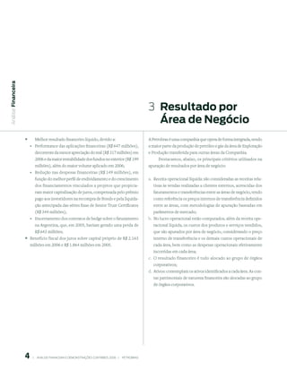Análise Financeira




                                                                                                           3  resultado por
                                                                                                              Área de negócio
                     °       Melhor resultado financeiro líquido, devido a:                                A Petrobras é uma companhia que opera de forma integrada, sendo
                         °   Performance das aplicações financeiras (R$ 647 milhões),                      a maior parte da produção de petróleo e gás da área de Exploração
                             decorrente da menor apreciação do real (R$ 317 milhões) em                    e Produção transferida para outras áreas da Companhia.
                             2006 e da maior rentabilidade dos fundos no exterior (R$ 199                       Destacamos, abaixo, os principais critérios utilizados na
                             milhões), além do maior volume aplicado em 2006;                              apuração de resultados por área de negócio:
                         °   Redução nas despesas financeiras (R$ 149 milhões), em
                             função do melhor perfil de endividamento e do crescimento                     a. Receita operacional líquida: são consideradas as receitas rela-
                             dos financiamentos vinculados a projetos que propicia-                          tivas às vendas realizadas a clientes externos, acrescidas dos
                             ram maior capitalização de juros, compensada pelo prêmio                        faturamentos e transferências entre as áreas de negócio, tendo
                             pago aos investidores na recompra de Bonds e pela liquida-                      como referência os preços internos de transferência definidos
                             ção antecipada das séries fixas de Senior Trust Certificates                    entre as áreas, com metodologias de apuração baseadas em
                             (R$ 344 milhões);                                                               parâmetros de mercado;
                         °   Encerramento dos contratos de hedge sobre o faturamento                       b. No lucro operacional estão computados, além da receita ope-
                             na Argentina, que, em 2005, haviam gerado uma perda de                          racional líquida, os custos dos produtos e serviços vendidos,
                             R$ 643 milhões;                                                                 que são apurados por área de negócio, considerando o preço
                     ° Benefício fiscal dos juros sobre capital próprio de R$ 2.163                          interno de transferência e os demais custos operacionais de
                         milhões em 2006 e R$ 1.864 milhões em 2005.                                         cada área, bem como as despesas operacionais efetivamente
                                                                                                             incorridas em cada área;
                                                                                                           c. O resultado financeiro é todo alocado ao grupo de órgãos
                                                                                                             corporativos;
                                                                                                           d. Ativos: contemplam os ativos identificados a cada área. As con-
                                                                                                             tas patrimoniais de natureza financeira são alocadas ao grupo
                                                                                                             de órgãos corporativos.




                             |     ANÁLISE FINANCEIRA E DEMONSTRAçõES CONTÁBEIS 2006   |     PETROBRAS 
 