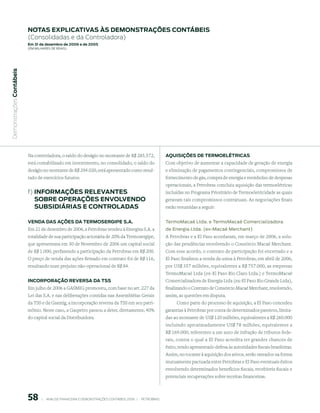 notAs expliCAtiVAs às demonstrAções ContÁBeis
                           (Consolidadas e da Controladora)
                           em 31 de dezembro de 2006 e de 2005
                           (em milhaRes de Reais)
 Demonstrações Contábeis




                           Na controladora, o saldo do deságio no montante de R$ 285.572,                         Aquisições de termoelÉtriCAs
                           está contabilizado em investimento, no consolidado, o saldo do                         Com objetivo de aumentar a capacidade de geração de energia
                           deságio no montante de R$ 294.020, está apresentado como resul-                        e eliminação de pagamentos contingenciais, compromissos de
                           tado de exercícios futuros.                                                            fornecimento de gás, compra de energia e reembolso de despesas
                                                                                                                  operacionais, a Petrobras concluiu aquisição das termoelétricas
                           f) inFormAções releVAntes                                                              incluídas no Programa Prioritário de Termoeletricidade as quais
                              soBre operAções enVolVendo                                                          geravam tais compromissos contratuais. As negociações finais
                              suBsidiÁriAs e ControlAdAs                                                          estão resumidas a seguir:


                           VendA dAs Ações dA termoserGipe s.A.                                                   termomacaé ltda. e termomacaé Comercializadora
                           Em 21 de dezembro de 2006, a Petrobras vendeu à Energisa S.A. a                        de energia ltda. (ex-macaé merchant)
                           totalidade de sua participação acionária de 20% da Termosergipe,                       A Petrobras e a El Paso acordaram, em março de 2006, a solu-
                           que apresentava em 30 de Novembro de 2006 um capital social                            ção das pendências envolvendo o Consórcio Macaé Merchant.
                           de R$ 1.000, perfazendo a participação da Petrobras em R$ 200.                         Com esse acordo, o contrato de participação foi encerrado e a
                           O preço de venda das ações firmado em contrato foi de R$ 116,                          El Paso finalizou a venda da usina à Petrobras, em abril de 2006,
                           resultando num prejuízo não-operacional de R$ 84.                                      por US$ 357 milhões, equivalentes a R$ 757.000, as empresas
                                                                                                                  TermoMacaé Ltda (ex-El Paso Rio Claro Ltda.) e TermoMacaé
                           inCorporAção reVersA dA tss                                                            Comercializadora de Energia Ltda (ex-El Paso Rio Grande Ltda),
                           Em julho de 2006 a GASMIG promoveu, com base no art. 227 da                            finalizando o Contrato de Consórcio Macaé Merchant, resolvendo,
                           Lei das S.A. e nas deliberações contidas nas Assembléias Gerais                        assim, as questões em disputa.
                           da TSS e da Gasmig, a incorporação reversa da TSS em seu patri-                             Como parte do processo de aquisição, a El Paso concedeu
                           mônio. Neste caso, a Gaspetro passou a deter, diretamente, 40%                         garantias à Petrobras por conta de determinados passivos, limita-
                           do capital social da Distribuidora.                                                    das ao montante de US$ 120 milhões, equivalentes a R$ 260.000
                                                                                                                  incluindo aproximadamente US$ 78 milhões, equivalentes a
                                                                                                                  R$ 169.000, referentes a um auto de infração de tributos fede-
                                                                                                                  rais, contra o qual a El Paso acredita ter grandes chances de
                                                                                                                  êxito, tendo apresentado defesa às autoridades fiscais brasileiras.
                                                                                                                  Assim, no tocante à aquisição dos ativos, serão rateados na forma
                                                                                                                  mutuamente pactuada entre Petrobras e El Paso eventuais êxitos
                                                                                                                  envolvendo determinados benefícios fiscais, recebíveis fiscais e
                                                                                                                  potenciais recuperações sobre receitas financeiras.



                           58        |     ANÁLISE FINANCEIRA E DEMONSTRAçõES CONTÁBEIS 2006   |     PETROBRAS 
 