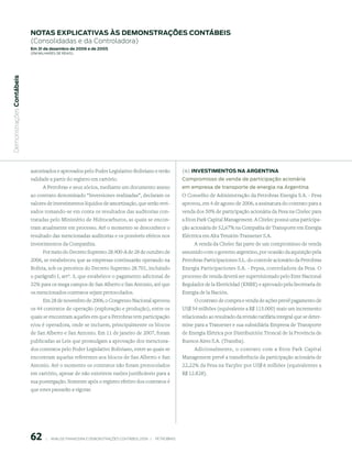 notAs expliCAtiVAs às demonstrAções ContÁBeis
                           (Consolidadas e da Controladora)
                           em 31 de dezembro de 2006 e de 2005
                           (em milhaRes de Reais)
 Demonstrações Contábeis




                           autorizados e aprovados pelo Poder Legislativo Boliviano e terão                       (iii) inVestimentos nA ArGentinA
                           validade a partir do registro em cartório.                                             Compromisso de venda de participação acionária
                                 A Petrobras e seus sócios, mediante um documento anexo                           em empresa de transporte de energia na Argentina
                           ao contrato denominado “Inversiones realizadas”, declaram os                           O Conselho de Administração da Petrobras Energia S.A. - Pesa
                           valores de investimentos líquidos de amortização, que serão revi-                      aprovou, em 4 de agosto de 2006, a assinatura do contrato para a
                           sados tomando-se em conta os resultados das auditorias con-                            venda dos 50% de participação acionária da Pesa na Citelec para
                           tratadas pelo Ministério de Hidrocarburos, as quais se encon-                          a Eton Park Capital Management. A Citelec possui uma participa-
                           tram atualmente em processo. Até o momento se desconhece o                             ção acionária de 52,67% na Compañia de Transporte em Energia
                           resultado das mencionadas auditorias e os possíveis efeitos nos                        Eléctrica em Alta Tensión-Transener S.A.
                           investimentos da Companhia.                                                                  A venda da Citelec faz parte de um compromisso de venda
                                Por meio do Decreto Supremo 28.900-A de 28 de outubro de                          assumido com o governo argentino, por ocasião da aquisição pela
                           2006, se estabeleceu que as empresas continuarão operando na                           Petrobras Participaciones S.L. do controle acionário da Petrobras
                           Bolívia, sob os preceitos do Decreto Supremo 28.701, incluindo                         Energia Participaciones S.A. - Pepsa, controladora da Pesa. O
                           o parágrafo I, artº. 3, que estabelece o pagamento adicional de                        processo de venda deverá ser supervisionado pelo Ente Nacional
                           32% para os mega campos de San Alberto e San Antonio, até que                          Regulador de la Eletricidad (ENRE) e aprovado pela Secretaria de
                           os mencionados contratos sejam protocolados.                                           Energia de la Nación.
                                Em 28 de novembro de 2006, o Congresso Nacional aprovou                                O contrato de compra e venda de ações prevê pagamento de
                           os 44 contratos de operação (exploração e produção), entre os                          US$ 54 milhões (equivalente a R$ 115.000) mais um incremento
                           quais se encontram aqueles em que a Petrobras tem participação                         relacionado ao resultado da revisão tarifária integral que se deter-
                           e/ou é operadora, onde se incluem, principalmente os blocos                            mine para a Transener e sua subsidiária Empresa de Transporte
                           de San Alberto e San Antonio. Em 11 de janeiro de 2007, foram                          de Energia Elétrica por Distribuición Troncal de la Província de
                           publicadas as Leis que promulgam a aprovação dos menciona-                             Buenos Aires S.A. (Transba).
                           dos contratos pelo Poder Legislativo Boliviano, entre as quais se                          Adicionalmente, o contrato com a Eton Park Capital
                           encontram aquelas referentes aos blocos de San Alberto e San                           Management prevê a transferência da participação acionária de
                           Antonio. Até o momento os contratos não foram protocolados                             22,22% da Pesa na Yacylec por US$ 6 milhões (equivalentes a
                           em cartório, apesar de não existirem razões justificáveis para a                       R$ 12.828).
                           sua postergação. Somente após o registro efetivo dos contratos é
                           que estes passarão a vigorar.




                           6        |     ANÁLISE FINANCEIRA E DEMONSTRAçõES CONTÁBEIS 2006   |     PETROBRAS 
 