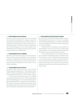  Demonstrações Contábeis
(vi) inVestimentos no pArAGuAi                                            (ix) inVestimentos nos estAdos unidos
Em março de 2006 a Petrobras, por meio de sua controlada                  Em 1º de setembro de 2006, a Petrobras, por meio de sua contro-
Petrobras International Braspetro B.V., adquiriu os negócios de           lada indireta Petrobras América Inc. - PAI, concluiu a aquisição
comercialização e distribuição da Shell no Paraguai, relativos às         de 50% da Pasadena Refining System Inc (PRSI), de propriedade
operações de combustíveis (varejo e mercado comercial), com-              da Astra Oil Trading NV. O investimento final foi de aproximada-
preendendo estações de serviços com lojas de conveniência, em             mente US$ 415,8 milhões.
todo o território paraguaio; ativos na comercialização de GLP;                   A refinaria PRSI tem capacidade de processamento de
instalações para comercialização de produtos para a aviação nos           100.000 bbl/dia e encontra-se em processo de modernização
aeroportos de Assunção e Cidade Del Este.                                 para atendimento aos novos padrões ambientais fixados pela
                                                                          Environmental Protection Agency (EPA) para a gasolina.
(vii) inVestimentos nA ColômBiA                                                Com a entrada da Petrobras como parceira do empreendi-
Em abril de 2006 a Petrobras concluiu a compra dos ativos da              mento, a refinaria será modificada, tendo como objetivo proces-
Shell na Colômbia, relativos à distribuição e comercialização de          sar adicionalmente cerca de 70.000 bbl/dia de petróleo pesado
combustíveis, compreendendo 39 estações de serviços e lojas de            e outras cargas, incluindo a produção do campo de Marlim. O
conveniência, em Bogotá e arredores, base de armazenamento e              processo de atualização operacional da refinaria deverá estar con-
planta de mistura de lubrificantes em Puente Aranda, e um ter-            cluído em quatro anos e todos os derivados a serem produzidos
minal em Santa Marta.                                                     respeitarão os mais elevados padrões de qualidade adotados nos
                                                                          Estados Unidos.
(viii) inVestimentos no uruGuAi
Em junho de 2006 a Petrobras por meio de sua controlada
Petrobras International Braspetro B.V. – PIB BV, adquiriu os ativos
da Shell no Uruguai, compreendendo operações de distribuição e
comercialização de combustíveis, em todo o território uruguaio.
    No mesmo mês, a Petrobras, por meio de sua controlada
Petrobras International Braspetro B.V. - PIB BV, adquiriu 66% das
ações da Gaseba Uruguay S.A., concessionária de distribuição de
gás natural em Montevidéu. A compra das ações foi realizada em
duas etapas: em 2 de junho de 2006, foram adquiridas 51% das
ações de propriedade do Grupo Gaz de France e em 29 de junho de
2006, 15% das ações de propriedade da Acodike Supergas S.A.




                                                                                                                                                 65
                                                         www.petrobras.com.br    |    ANÁLISE FINANCEIRA E DEMONSTRAçõES CONTÁBEIS 2006    |      
 