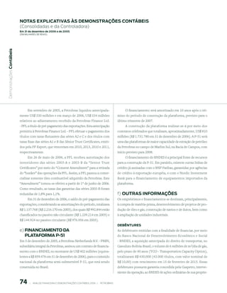 notAs expliCAtiVAs às demonstrAções ContÁBeis
                           (Consolidadas e da Controladora)
                           em 31 de dezembro de 2006 e de 2005
                           (em milhaRes de Reais)
 Demonstrações Contábeis




                               Em setembro de 2005, a Petrobras liquidou antecipada-                                   O financiamento será amortizado em 10 anos após o tér-
                           mente US$ 330 milhões e em março de 2006, US$ 334 milhões                              mino do período de construção da plataforma, previsto para o
                           relativos ao adiantamento recebido da Petrobras Finance Ltd.                           último trimestre de 2007.
                           - PFL a título de pré-pagamento das exportações. Esta antecipação                           A construção da plataforma realizar-se-á por meio dos
                           permitiu à Petrobras Finance Ltd. - PFL efetuar o pagamento dos                        contratos celebrados que totalizam, aproximadamente, US$ 810
                           títulos com taxas flutuantes das séries A2 e C e dos títulos com                       milhões (R$ 1.731.780 em 31 de dezembro de 2006). A P-51 será
                           taxas fixas das séries A1 e B das Sênior Trust Certificates, emiti-                    uma das plataformas de maior capacidade de extração de petróleo
                           dos pela PF Export, que venceriam em 2010, 2013, 2010 e 2011,                          da Petrobras no campo de Marlim Sul, na Bacia de Campos, com
                           respectivamente.                                                                       início previsto para 2008.
                                Em 26 de maio de 2006, a PFL recebeu autorização dos                                    O financiamento do BNDES é a principal fonte de recursos
                           investidores das séries 2003-A e 2003-B da “Senior Trust                               para a construção da P-51. Em paralelo, existem outras linhas de
                           Certificates” por meio do “Consent Amendment” para a retirada                          crédito já assinadas com o BNP Paribas, garantidas por agências
                           do “bunker” das operações da PFL. Assim, a PFL passou a comer-                         de crédito à exportação européia, e com o Nordic Investment
                           cializar somente óleo combustível adquirido da Petrobras. Este                         Bank para o financiamento de equipamentos importados da
                           “Amendment” tornou-se efetivo a partir de 1º de junho de 2006.                         plataforma.
                           Como resultado, as taxas das garantias das séries 2003-B foram
                           reduzidas de 1,8% para 1,1%.                                                           f) outrAs inFormAções
                                Em 31 de dezembro de 2006, o saldo do pré-pagamento das                           Os empréstimos e financiamentos se destinam, principalmente,
                           exportações, considerando as amortizações do período, totalizava                       à compra de matéria-prima, desenvolvimento de projetos de pro-
                           R$ 1.137.768 (R$ 2.216.170 em 2005), dos quais R$ 992.844 estão                        dução de óleo e gás, construção de navios e de dutos, bem como
                           classificados no passivo não circulante (R$ 1.239.214 em 2005) e                       à ampliação de unidades industriais.
                           R$ 144.924 no passivo circulante (R$ 976.956 em 2005).
                                                                                                                  deBêntures
                           e) FinAnCiAmento dA                                                                    As debêntures emitidas com a finalidade de financiar, por meio
                              plAtAFormA p-51                                                                     do Banco Nacional de Desenvolvimento Econômico e Social
                           Em 5 de dezembro de 2005, a Petrobras Netherlands B.V. - PNBV,                         - BNDES, a aquisição antecipada do direito de transportar, no
                           subsidiária integral da Petrobras, assinou um contrato de financia-                    Gasoduto Bolívia-Brasil, o volume de 6 milhões de m3/dia de gás,
                           mento com o BNDES, no montante de US$ 402 milhões (equiva-                             pelo prazo de 40 anos (TCO - Transportation Capacity Option),
                           lentes a R$ 859.476 em 31 de dezembro de 2006), para o conteúdo                        totalizaram R$ 430.000 (43.000 títulos, com valor nominal de
                           nacional da plataforma semi-submersível P-51, que está sendo                           R$ 10,00) com vencimento em 15 de fevereiro de 2015. Essas
                           construída no Brasil.                                                                  debêntures possuem garantia concedida pela Gaspetro, interve-
                                                                                                                  niente da operação, ao BNDES de ações ordinárias de sua proprie-


                           7        |     ANÁLISE FINANCEIRA E DEMONSTRAçõES CONTÁBEIS 2006   |     PETROBRAS 
 