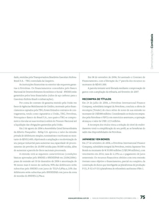  Demonstrações Contábeis
dade, emitidas pela Transportadora Brasileira Gasoduto Bolívia-                 Em 08 de setembro de 2006, foi assinado o Contrato de
Brasil S.A. - TBG controlada da Gaspetro.                                Financiamento, com a liberação da 1º parcela dos recursos no
      As instituições financeiras no exterior não requerem garan-        montante de R$ 601.000.
tias à Petrobras. Os financiamentos concedidos pelo Banco                       A parcela restante será liberada mediante comprovação de
Nacional de Desenvolvimento Econômico e Social - BNDES estão             gastos com a ampliação da refinaria, até fevereiro de 2007.
garantidos pelos bens financiados (tubos de aço carbono para o
Gasoduto Bolívia-Brasil e embarcações).                                  reComprA de títulos
    Por conta de contrato de garantia emitido pela União em              Em 24 de julho de 2006, a Petrobras International Finance
favor de Agências Multilaterais de Crédito, motivado pelos finan-        Company, subsidiária integral da Petrobras, concluiu a oferta de
ciamentos captados pela TBG, foram firmados contratos de con-            recompra (Tender) de cinco séries de notes de sua emissão no
tragarantia, tendo como signatários a União, TBG, Petrobras,             montante de US$ 888 milhões. Considerando os títulos recompra-
Petroquisa e Banco do Brasil S.A., nos quais a TBG se compro-            dos pela Petrobras e PIFCo em exercícios anteriores, a operação
mete a vincular as suas receitas à ordem do Tesouro Nacional até         alcançou o valor de US$ 1.215 milhões.
a liquidação das obrigações garantidas pela União.                              A recompra dos títulos visou a redução do nível de endivi-
      Em 2 de agosto de 2006 a Assembléia Geral Extraordinária           damento total e a simplificação do seu perfil, ao se beneficiar do
da Alberto Pasqualini – Refap S.A. aprovou o valor da emissão            saldo das disponibilidades da Petrobras.
privada de debêntures simples, nominativas e escriturais no mon-
tante de R$ 852.600, objetivando a ampliação e modernização de           JApAnese Yen Bonds
seu parque industrial para aumentar sua capacidade de proces-            Em 27 de setembro de 2006, a Petrobras International Finance
samento de petróleo de 20.000 m3/dia para 30.000 m3/dia, além            Company, subsidiária integral da Petrobras, emitiu Japanese Yen
de aumentar a parcela de óleos nacionais processada.                     Bonds no montante de ¥ 35.000 milhões (US$ 298 milhões), com
     A emissão terá as seguintes características (condições              vencimento em 2016, taxa de 2,15% a.a. e pagamento de juros
básicas aprovadas pelo BNDES e BNDESPAR em 23/06/2006):                  semestrais. Os recursos financeiros obtidos com esta emissão
prazo de emissão até 30 de dezembro de 2006 e amortização de             tiveram como objetivo o financiamento, parcial ou completo, da
96 meses mais 6 meses de carência; 90% das debêntures serão              construção de dutos que interligarão as plataformas de produção
subscritas pelo BNDES com juros de TJLP+3,8%a.a.;10% das                 P-51, P-52 e P-53 à plataforma de rebombeio autônomo PRA-1.
debêntures serão subscritas pelo BNDESPAR com juros da cesta
de moedas do BNDES+2,3%a.a.




                                                                                                                                                75
                                                        www.petrobras.com.br    |    ANÁLISE FINANCEIRA E DEMONSTRAçõES CONTÁBEIS 2006    |      
 