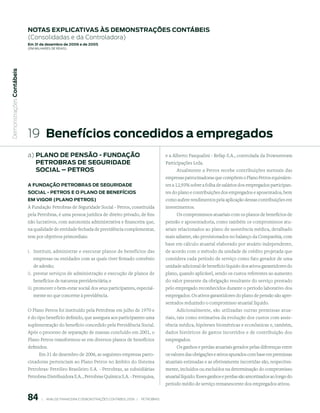 notAs expliCAtiVAs às demonstrAções ContÁBeis
                           (Consolidadas e da Controladora)
                           em 31 de dezembro de 2006 e de 2005
                           (em milhaRes de Reais)
 Demonstrações Contábeis




                           19 Benefícios concedidos a empregados
                           a) plAno de pensão - FundAção                                                          e a Alberto Pasqualini - Refap S.A., controlada da Downstream
                              petroBrAs de seGuridAde                                                             Participações Ltda.
                              soCiAl – petros                                                                           Atualmente a Petros recebe contribuições mensais das
                                                                                                                  empresas patrocinadoras que compõem o Plano Petros equivalen-
                           A FundAção petroBrAs de seGuridAde                                                     tes a 12,93% sobre a folha de salários dos empregados participan-
                           soCiAl - petros e o plAno de BeneFíCios                                                tes do plano e contribuições dos empregados e aposentados, bem
                           em ViGor (plAno petros)                                                                como aufere rendimentos pela aplicação dessas contribuições em
                           A Fundação Petrobras de Seguridade Social - Petros, constituída                        investimentos.
                           pela Petrobras, é uma pessoa jurídica de direito privado, de fins                           Os compromissos atuariais com os planos de benefícios de
                           não lucrativos, com autonomia administrativa e financeira que,                         pensão e aposentadoria, como também os compromissos atu-
                           na qualidade de entidade fechada de previdência complementar,                          ariais relacionados ao plano de assistência médica, detalhado
                           tem por objetivos primordiais:                                                         mais adiante, são provisionados no balanço da Companhia, com
                                                                                                                  base em cálculo atuarial elaborado por atuário independente,
                           i. Instituir, administrar e executar planos de benefícios das                          de acordo com o método da unidade de crédito projetada que
                              empresas ou entidades com as quais tiver firmado convênio                           considera cada período de serviço como fato gerador de uma
                              de adesão;                                                                          unidade adicional de benefício líquido dos ativos garantidores do
                           ii. prestar serviços de administração e execução de planos de                          plano, quando aplicável, sendo os custos referentes ao aumento
                              benefícios de natureza previdenciária; e                                            do valor presente da obrigação resultante do serviço prestado
                           iii. promover o bem-estar social dos seus participantes, especial-                     pelo empregado reconhecidos durante o período laborativo dos
                              mente no que concerne à previdência.                                                empregados. Os ativos garantidores do plano de pensão são apre-
                                                                                                                  sentados reduzindo o compromisso atuarial líquido.
                           O Plano Petros foi instituído pela Petrobras em julho de 1970 e                             Adicionalmente, são utilizadas outras premissas atua-
                           é do tipo benefício definido, que assegura aos participantes uma                       riais, tais como estimativa da evolução dos custos com assis-
                           suplementação do benefício concedido pela Previdência Social.                          tência médica, hipóteses biométricas e econômicas e, também,
                           Após o processo de separação de massas concluído em 2001, o                            dados históricos de gastos incorridos e de contribuição dos
                           Plano Petros transformou-se em diversos planos de benefícios                           empregados.
                           definidos.                                                                                 Os ganhos e perdas atuariais gerados pelas diferenças entre
                                 Em 31 de dezembro de 2006, as seguintes empresas patro-                          os valores das obrigações e ativos apurados com base em premissas
                           cinadoras pertenciam ao Plano Petros no âmbito do Sistema                              atuariais estimadas e as efetivamente incorridas são, respectiva-
                           Petrobras: Petróleo Brasileiro S.A. - Petrobras, as subsidiárias                       mente, incluídos ou excluídos na determinação do compromisso
                           Petrobras Distribuidora S.A. , Petrobras Química S.A. - Petroquisa,                    atuarial líquido. Esses ganhos e perdas são amortizados ao longo do
                                                                                                                  período médio de serviço remanescente dos empregados ativos.


                           8        |     ANÁLISE FINANCEIRA E DEMONSTRAçõES CONTÁBEIS 2006   |     PETROBRAS 
 