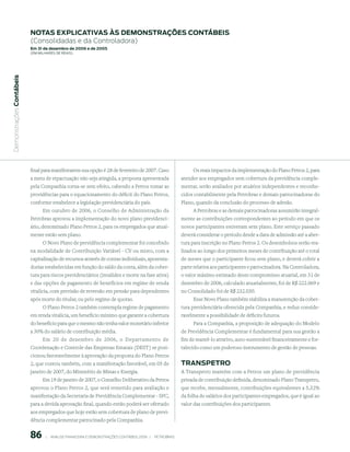 notAs expliCAtiVAs às demonstrAções ContÁBeis
                           (Consolidadas e da Controladora)
                           em 31 de dezembro de 2006 e de 2005
                           (em milhaRes de Reais)
 Demonstrações Contábeis




                           final para manifestarem sua opção é 28 de fevereiro de 2007. Caso                           Os reais impactos da implementação do Plano Petros 2, para
                           a meta de repactuação não seja atingida, a proposta apresentada                        atender aos empregados sem cobertura da previdência comple-
                           pela Companhia torna-se sem efeito, cabendo a Petros tomar as                          mentar, serão avaliados por atuários independentes e reconhe-
                           providências para o equacionamento do déficit do Plano Petros,                         cidos contabilmente pela Petrobras e demais patrocinadoras do
                           conforme estabelece a legislação previdenciária do país.                               Plano, quando da conclusão do processo de adesão.
                                Em outubro de 2006, o Conselho de Administração da                                     A Petrobras e as demais patrocinadoras assumirão integral-
                           Petrobras aprovou a implementação do novo plano previdenci-                            mente as contribuições correspondentes ao período em que os
                           ário, denominado Plano Petros 2, para os empregados que atual-                         novos participantes estiveram sem plano. Este serviço passado
                           mente estão sem plano.                                                                 deverá considerar o período desde a data de admissão até a aber-
                               O Novo Plano de previdência complementar foi concebido                             tura para inscrição no Plano Petros 2. Os desembolsos serão rea-
                           na modalidade de Contribuição Variável - CV ou misto, com a                            lizados ao longo dos primeiros meses de contribuição até o total
                           capitalização de recursos através de contas individuais, aposenta-                     de meses que o participante ficou sem plano, e deverá cobrir a
                           dorias estabelecidas em função do saldo da conta, além da cober-                       parte relativa aos participantes e patrocinadora. Na Controladora,
                           tura para riscos previdenciários (invalidez e morte na fase ativa)                     o valor máximo estimado deste compromisso atuarial, em 31 de
                           e das opções de pagamento de benefícios em regime de renda                             dezembro de 2006, calculado atuarialmente, foi de R$ 222.069 e
                           vitalícia, com previsão de reversão em pensão para dependentes                         no Consolidado foi de R$ 232.030.
                           após morte do titular, ou pelo regime de quotas.                                            Esse Novo Plano também viabiliza a manutenção da cober-
                                O Plano Petros 2 também contempla regime de pagamento                             tura previdenciária oferecida pela Companhia, e reduz conside-
                           em renda vitalícia, um benefício mínimo que garante a cobertura                        ravelmente a possibilidade de déficits futuros.
                           do benefício para que o mesmo não tenha valor monetário inferior                            Para a Companhia, a proposição de adequação do Modelo
                           a 30% do salário de contribuição média.                                                de Previdência Complementar é fundamental para sua gestão a
                                Em 20 de dezembro de 2006, o Departamento de                                      fim de mantê-lo atrativo, auto-sustentável financeiramente e for-
                           Coordenação e Controle das Empresas Estatais (DEST) se posi-                           talecido como um poderoso instrumento de gestão de pessoas.
                           cionou favoravelmente à aprovação da proposta do Plano Petros
                           2, que contou também, com a manifestação favorável, em 05 de                           trAnspetro
                           janeiro de 2007, do Ministério de Minas e Energia.                                     A Transpetro mantém com a Petros um plano de previdência
                                 Em 19 de janeiro de 2007, o Conselho Deliberativo da Petros                      privada de contribuição definida, denominado Plano Transpetro,
                           aprovou o Plano Petros 2, que será remetido para avaliação e                           que recebe, mensalmente, contribuições equivalentes a 5,32%
                           manifestação da Secretaria de Previdência Complementar - SPC,                          da folha de salários dos participantes empregados, que é igual ao
                           para a devida aprovação final, quando então poderá ser ofertado                        valor das contribuições dos participantes.
                           aos empregados que hoje estão sem cobertura de plano de previ-
                           dência complementar patrocinado pela Companhia.


                           86        |     ANÁLISE FINANCEIRA E DEMONSTRAçõES CONTÁBEIS 2006   |     PETROBRAS 
 