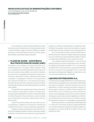 notAs expliCAtiVAs às demonstrAções ContÁBeis
                           (Consolidadas e da Controladora)
                           em 31 de dezembro de 2006 e de 2005
                           (em milhaRes de Reais)
 Demonstrações Contábeis




                                 Caso se produza um valor excedente, devidamente certifi-                         incluídos ou excluídos na determinação do compromisso atua-
                           cado por um atuário independente, dos fundos aportados a fidei-                        rial líquido. Esses ganhos e perdas são amortizados ao longo do
                           comissos destinados a pagar os benefícios definidos outorgados                         período médio de serviço remanescente dos empregados ativos.
                           pelo plano, a Pesa poderá dispor do mesmo, devendo, apenas,                                 Em 15 de dezembro de 2006, a Petrobras implementou o
                           fazer a devida comunicação ao agente fiduciário.                                       Benefício Farmácia onde prevê condições especiais na aquisição
                                                                                                                  de certos medicamentos pelos beneficiários da AMS, em farmá-
                                                                                                                  cias cadastradas, distribuídas em todo o território nacional.
                           b) plAno de sAúde - AssistênCiA                                                              Com a implementação deste Benefício, o custo do serviço
                              multidisCiplinAr de sAúde (Ams)                                                     passado estimado por atuários independentes, em 31 de dezem-
                           A Petrobras e suas subsidiárias, Petrobras Distribuidora S.A.,                         bro de 2006, na Controladora foi de R$ 174.711 e no Consolidado
                           Petrobras Química S.A. - Petroquisa, e a Alberto Pasqualini - Refap                    foi de R$ 187.802, sendo amortizados ao longo do período médio
                           S.A., controlada da Downstream Participações Ltda., mantêm um                          de serviço remanescente dos empregados ativos, e está sendo
                           plano de assistência médica (AMS), com benefícios definidos,                           apresentado nas Variações das Obrigações com Benefícios, como
                           que cobre todos os empregados das empresas no Brasil (ativos                           custo de serviços passados não reconhecidos.
                           e inativos) e dependentes. O plano é administrado pela própria
                           Companhia e os empregados contribuem com uma parcela fixa                              liquiGÁs distriBuidorA s.A.
                           para cobertura de grande risco e com uma parcela dos gastos                            O compromisso da Liquigás Distribuidora S.A. relacionado à assis-
                           incorridos referentes às demais coberturas, de acordo com tabelas                      tência médica dos empregados ativos e aposentados administrado
                           de participação baseadas em determinados parâmetros, incluindo                         pela própria Companhia, é calculado anualmente por atuário
                           níveis salariais.                                                                      independente. O método adotado para calcular a despesa e os
                                 O compromisso da Companhia relacionado aos benefícios                            itens de aspecto atuarial é o do Crédito Unitário Projetado. Este
                           futuros devidos aos participantes do plano é calculado anual-                          método define o custo do benefício que será alocado durante a
                           mente por atuário independente, com base no método da Unidade                          carreira ativa do empregado, no período entre a data de admissão
                           de Crédito Projetada, de forma semelhante ao cálculo realizado                         na Empresa e a primeira data de plena exigibilidade ao benefício,
                           para os compromissos com pensões e aposentadorias, descritos                           que é estabelecido nos Acordos Coletivos de Trabalho resultante
                           anteriormente.                                                                         das negociações sindicais com os empregados da categoria GLP.
                                 O plano de assistência médica não está coberto por ati-                               Conforme procedimento estabelecido na Deliberação CVM
                           vos garantidores. O pagamento dos benefícios é efetuado pela                           nº. 371/00, em 31 de dezembro de 2006 a Liquigás Distribuidora
                           Companhia com base nos custos incorridos pelos participantes.                          S.A. tem uma provisão para Benefício de Assistência Médica aos
                               Os ganhos e perdas atuariais gerados pelas diferenças, os                          Empregados no montante de R$ 39.154 (R$ 37.709 em 31 de
                           valores das obrigações apuradas com base em premissas atuariais                        dezembro de 2005).
                           estimadas e as efetivamente incorridas são, respectivamente,


                           88        |     ANÁLISE FINANCEIRA E DEMONSTRAçõES CONTÁBEIS 2006   |     PETROBRAS 
 