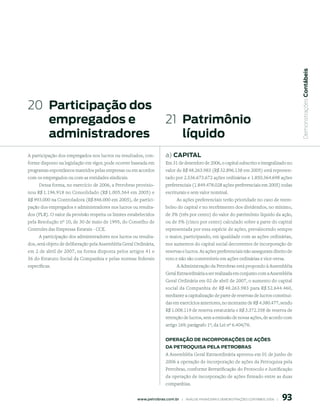  Demonstrações Contábeis
20 participação dos
   empregados e                                                         21 patrimônio
   administradores                                                         líquido
A participação dos empregados nos lucros ou resultados, con-            a) CApitAl
forme disposto na legislação em vigor, pode ocorrer baseada em          Em 31 de dezembro de 2006, o capital subscrito e integralizado no
programas espontâneos mantidos pelas empresas ou em acordos             valor de R$ 48.263.983 (R$ 32.896.138 em 2005) está represen-
com os empregados ou com as entidades sindicais.                        tado por 2.536.673.672 ações ordinárias e 1.850.364.698 ações
     Dessa forma, no exercício de 2006, a Petrobras provisio-           preferenciais (1.849.478.028 ações preferenciais em 2005) todas
nou R$ 1.196.918 no Consolidado (R$ 1.005.564 em 2005) e                escriturais e sem valor nominal.
R$ 993.000 na Controladora (R$ 846.000 em 2005), de partici-                  As ações preferenciais terão prioridade no caso de reem-
pação dos empregados e administradores nos lucros ou resulta-           bolso do capital e no recebimento dos dividendos, no mínimo,
dos (PLR). O valor da provisão respeita os limites estabelecidos        de 3% (três por cento) do valor do patrimônio líquido da ação,
pela Resolução nº 10, de 30 de maio de 1995, do Conselho de             ou de 5% (cinco por cento) calculado sobre a parte do capital
Controles das Empresas Estatais - CCE.                                  representada por essa espécie de ações, prevalecendo sempre
     A participação dos administradores nos lucros ou resulta-          o maior, participando, em igualdade com as ações ordinárias,
dos, será objeto de deliberação pela Assembléia Geral Ordinária,        nos aumentos do capital social decorrentes de incorporação de
em 2 de abril de 2007, na forma disposta pelos artigos 41 e             reservas e lucros. As ações preferenciais não asseguram direito de
56 do Estatuto Social da Companhia e pelas normas federais              voto e não são conversíveis em ações ordinárias e vice-versa.
específicas.                                                                  A Administração da Petrobras está propondo à Assembléia
                                                                        Geral Extraordinária a ser realizada em conjunto com a Assembléia
                                                                        Geral Ordinária em 02 de abril de 2007, o aumento do capital
                                                                        social da Companhia de R$ 48.263.983 para R$ 52.644.460,
                                                                        mediante a capitalização de parte de reservas de lucros constituí-
                                                                        das em exercícios anteriores, no montante de R$ 4.380.477, sendo
                                                                        R$ 1.008.119 de reserva estatutária e R$ 3.372.358 de reserva de
                                                                        retenção de lucros, sem a emissão de novas ações, de acordo com
                                                                        artigo 169, parágrafo 1º, da Lei nº 6.404/76.


                                                                        operAção de inCorporAções de Ações
                                                                        dA petroquisA pelA petroBrAs
                                                                        A Assembléia Geral Extraordinária aprovou em 01 de junho de
                                                                        2006 a operação de incorporação de ações da Petroquisa pela
                                                                        Petrobras, conforme Rerratificação do Protocolo e Justificação
                                                                        da operação de incorporação de ações firmado entre as duas
                                                                        companhias.


                                                                                                                                               9
                                                       www.petrobras.com.br    |    ANÁLISE FINANCEIRA E DEMONSTRAçõES CONTÁBEIS 2006    |      
 