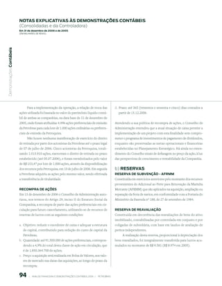 notAs expliCAtiVAs às demonstrAções ContÁBeis
                           (Consolidadas e da Controladora)
                           em 31 de dezembro de 2006 e de 2005
                           (em milhaRes de Reais)
 Demonstrações Contábeis




                                 Para a implementação da operação, a relação de troca das                         d. Prazo: até 365 (trezentos e sessenta e cinco) dias contados a
                           ações utilizada foi baseada no valor do patrimônio líquido contá-                        partir de 15.12.2006.
                           bil de ambas as companhias, na data base de 31 de dezembro de
                           2005, onde foram atribuídas 4.496 ações preferenciais de emissão                       Atendendo a sua política de recompra de ações, o Conselho de
                           da Petrobras para cada lote de 1.000 ações ordinárias ou preferen-                     Administração entendeu que a atual situação de caixa permite a
                           ciais de emissão da Petroquisa.                                                        implementação de um projeto com esta finalidade sem compro-
                                 Não houve nenhuma manifestação de exercício do direito                           meter o programa de investimentos de pagamento de dividendos,
                           de retirada por parte dos acionistas da Petrobras até o prazo legal                    enquanto são preservadas as metas operacionais e financeiras
                           de 07 de julho de 2006. Cinco acionistas da Petroquisa, totali-                        estabelecidas no Planejamento Estratégico. Há ainda no enten-
                           zando 1.015.910 ações, exerceram o direito de retirada no prazo                        dimento do Conselho sinais de defasagem no preço da ação, à luz
                           estabelecido (até 05.07.2006), e foram reembolsados pelo valor                         das perspectivas de crescimento e rentabilidade da Companhia.
                           de R$ 153,47 por lote de 1.000 ações, através da disponibilização
                           dos recursos pela Petroquisa, em 10 de julho de 2006. Em seguida                       b) reserVAs
                           a Petrobras adquiriu as ações pelo mesmo valor, sendo efetivada                        reserVA de suBVenção - AFrmm
                           a transferência de titularidade.                                                       Constituída em exercícios anteriores pelo montante dos recursos
                                                                                                                  provenientes do Adicional ao Frete para Renovação da Marinha
                           reComprA de Ações                                                                      Mercante (AFRMM) que são aplicados na aquisição, ampliação ou
                           Em 15 de dezembro de 2006 o Conselho de Administração auto-                            reparação da frota de navios, em conformidade com a Portaria do
                           rizou, nos termos do Artigo 29, inciso II do Estatuto Social da                        Ministério da Fazenda nº 188, de 27 de setembro de 1984.
                           Companhia, a recompra de parte das ações preferenciais em cir-
                           culação para futuro cancelamento, utilizando-se de recursos de                         reserVA de reAVAliAção
                           reservas de lucros com as seguintes condições:                                         Constituída em decorrência das reavaliações de bens do ativo
                                                                                                                  imobilizado, contabilizadas por controlada em conjunto e por
                           a. Objetivo: reduzir o excedente de caixa e adequar a estrutura                        coligadas de subsidiária, com base em laudos de avaliação de
                              de capital, contribuindo para redução do custo de capital da                        peritos independentes.
                              Petrobras;                                                                                A realização desta reserva, proporcional à depreciação dos
                           b. Quantidade: até 91.500.000 de ações preferenciais, correspon-                       bens reavaliados, foi integralmente transferida para lucros acu-
                              dendo a 4,9% do total desta classe de ação em circulação, que                       mulados no montante de R$ 9.581 (R$ 8.974 em 2005).
                              é de 1.850.364.700 de ações;
                           c. Preço: a aquisição será realizada em Bolsa de Valores, aos valo-
                              res de mercado nas datas das aquisições, ao longo do prazo da
                              recompra;


                           9        |     ANÁLISE FINANCEIRA E DEMONSTRAçõES CONTÁBEIS 2006   |     PETROBRAS 
 