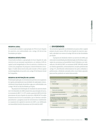  Demonstrações Contábeis
reserVA leGAl                                                             c) diVidendos
É constituída mediante a apropriação de 5% do lucro líquido               Aos acionistas é garantido um dividendo e/ou juros sobre o capital
do exercício, em conformidade com o artigo 193 da Lei das                 próprio de pelo menos 25% do lucro líquido do exercício ajus-
Sociedades por Ações.                                                     tado, calculado nos termos do artigo 202 da Lei das Sociedades
                                                                          por Ações.
reserVA estAtutÁriA                                                            A proposta do dividendo relativo ao exercício de 2006, que
Constituída mediante a apropriação do lucro líquido de cada               está sendo encaminhada pela Administração da Petrobras à apro-
exercício de um montante equivalente a, no mínimo, 0,5% do                vação dos acionistas na Assembléia Geral Ordinária a ser reali-
capital social integralizado no fim do exercício e destina-se ao          zada em 2 de abril de 2007, no montante de R$ 7.896.669, atende
custeio dos programas de pesquisa e desenvolvimento tecno-                aos direitos garantidos, estatutariamente, às ações preferenciais
lógico. O saldo desta reserva não pode exceder a 5% do capital            (artigo 5º), distribuindo indistintamente às ações ordinárias e
social integralizado, de acordo com o artigo 55 do Estatuto Social        preferenciais o dividendo calculado sobre o lucro básico ajustado
da Companhia.                                                             para esse fim, podendo ser assim demonstrado:


reserVA de retenção de luCros                                                                                                  006             005

É destinada à aplicação em investimentos previstos em orçamento            Lucro líquido do exercício (controladora)     26.063.173       23.450.082

de capital, principalmente nas atividades de exploração e desen-           Apropriação:

volvimento da produção de petróleo e gás, em conformidade com                  Reserva legal                              (1.303.159)     (1.172.504 )
                                                                                                                         24.760.014       22.277.578
o artigo 196 da Lei das Sociedades por Ações.
                                                                           Reversões/adições:
      Na proposta de destinação do resultado do exercício findo
                                                                               Reserva de reavaliação                          9.581            8.974
em 31 de dezembro de 2006 está prevista uma retenção de lucros,
                                                                               Ajuste exercícios anteriores                 480.366
no montante de R$ 17.111.973, sendo a parcela de R$ 16.622.026
                                                                           Lucro básico para determinação do
proveniente do lucro líquido do exercício e R$ 489.947 do saldo            dividendo                                     25.249.961       22.286.552
remanescente de lucros acumulados, que se destina a atender                Dividendos propostos, equivalente a
                                                                           31,27% do lucro básico - R$ 1,80 por
parcialmente o programa anual de investimentos estabelecido                ação, (31,49% em 2005, R$ 1,60 por ação)
                                                                           composto de:
no orçamento de capital do exercício de 2007, a ser deliberado
                                                                               Juros sobre o capital próprio              6.361.205         5.482.690
em Assembléia Geral de Acionistas em 02 de abril de 2007.
                                                                               Dividendos                                 1.535.464         1.535.153
                                                                           Total de dividendos propostos                  7.896.669         7.017.843




                                                                                                                                                 95
                                                         www.petrobras.com.br    |    ANÁLISE FINANCEIRA E DEMONSTRAçõES CONTÁBEIS 2006    |      
 