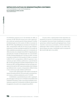 notAs expliCAtiVAs às demonstrAções ContÁBeis
                           (Consolidadas e da Controladora)
                           em 31 de dezembro de 2006 e de 2005
                           (em milhaRes de Reais)
 Demonstrações Contábeis




                           Os dividendos propostos em 31 de dezembro de 2006, no                                       Os juros sobre o capital próprio foram imputados aos
                           montante de R$ 7.896.669 incluem juros sobre capital pró-                              dividendos do exercício, na forma prevista no Estatuto Social
                           prio, sendo que a primeira parcela foi aprovada pelo Conselho                          da Companhia. Esses juros foram contabilizados no resultado
                           de Administração em 20 de outubro de 2006, no montante de                              operacional, conforme requerido pela legislação fiscal, e foram
                           R$ 4.387.038, e disponibilizada aos acionistas em 4 de janeiro de                      revertidos contra lucros acumulados, conforme determina a
                           2007, correspondente a R$ 1,00 (um real) por ação ordinária e                          Deliberação CVM nº 207/96, resultando em um crédito tribu-
                           preferencial, com base na posição acionária de 31 de outubro de                        tário de imposto de renda e contribuição social no montante de
                           2006, atualizada monetariamente, a partir de 31 de dezembro de                         R$ 2.162.810 (R$ 1.864.115 em 2005).
                           2006, de acordo com a variação da taxa SELIC. A segunda parcela,
                           aprovada pelo Conselho de Administração em 15 de dezembro
                           de 2006, será disponibilizada até 31 de março de 2007, com base
                           na posição acionária de 28 de dezembro de 2006, no montante
                           de R$ 1.974.167, correspondente a R$ 0,45 (quarenta e cinco
                           centavos) por ação ordinária e preferencial, e a parcela final de
                           R$ 1.535.464, aprovada pelo Conselho de Administração em 12 de
                           fevereiro de 2007, será disponibilizada com base na posição acio-
                           nária de 02 de abril de 2007, data da Assembléia Geral Ordinária
                           que deliberará sobre o assunto, correspondente a R$ 0,35 (trinta
                           e cinco centavos) por ação ordinária e preferencial.
                                 Os juros sobre capital próprio estão sujeitos à retenção de
                           imposto de renda na fonte de 15%, exceto para os acionistas imu-
                           nes e isentos, conforme estabelecido na Lei nº 9.249/95.
                                 Os dividendos e a parcela final de juros sobre o capital pró-
                           prio serão pagos na data que vier a ser fixada em Assembléia Geral
                           Ordinária de Acionistas, e terão os seus valores atualizados mone-
                           tariamente, a partir de 31 de dezembro de 2006 até a data de início
                           do pagamento, de acordo com a variação da taxa SELIC.




                           96        |     ANÁLISE FINANCEIRA E DEMONSTRAçõES CONTÁBEIS 2006   |     PETROBRAS 
 