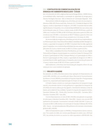 Demonstrações Contábeis
Notas Explicativas às Demonstrações Contábeis
(Consolidadas e da Controladora)
Em milhares de Reais
                                                23.2 CONTRATOS DE COMERCIALIZAÇÃO DE
                                                ENERGIA NO AMBIENTE REGULADO - CCEAR
                                                Em 16 de dezembro de 2005, a Agência Nacional de Energia Elétrica - ANEEL licitou,
                                                na modalidade leilão, objetivando a contratação de capacidade de energia para o
                                                Sistema Interligado Nacional - SIN, no Ambiente de Contratação Regulada - ACR.
                                                    Neste primeiro leilão de energia nova, a Petrobras, por meio de seus empreen-
                                                dimentos (BSE, SFE, Termoceará Ltda., Termorio S.A. e Unidade de Negócios Três
                                                Lagoas), vendeu a capacidade de energia de 1.391 MW. O resultado ﬁnal do leilão
                                                signiﬁcará para a Companhia, com a venda da disponibilidade das suas usinas, uma
                                                receita ﬁxa pelo prazo de 15 anos, a valores atuais, de R$ 199.843/ano a partir de
                                                2008 com a venda de 352 MW, de R$ 210.878/ano adicionais a partir de 2009 com
                                                a venda de mais 469 MW e o incremento de R$ 277.928/ano a partir de 2010 com
                                                a venda de 570 MW. Os contratos foram assinados em 13 de março de 2006.
                                                    No terceiro leilão de energia nova, a Petrobras, por meio de seus empreendimen-
                                                tos Termomacaé Ltda e Usina Termoelétrica Bahia I, subsidiária da Fafen Energia S.A.,
                                                vendeu a capacidade de energia de 205 MW. O resultado ﬁnal do leilão signiﬁcará
                                                para a Companhia, com a venda da disponibilidade das suas usinas, uma receita ﬁxa
                                                pelo prazo de 15 anos, a valores atuais, de R$ 113.133/ano, a partir de 2011.
                                                    Nesse leilão a subsidiária Petrobras Distribuidora, por meio de sua coligada
                                                Termoelétrica Potiguar e na participação nos consórcios Goiana II e Camaçari Pólo
                                                de Apoio I (participação de 30%), Camaçari Muricy I e II (participação de 50%) e
                                                Pecem II (participação de 45%), vendeu a capacidade de energia de 211 MW. O
                                                resultado ﬁnal do leilão signiﬁca para a Companhia uma receita ﬁxa pelo prazo de
                                                15 anos, a valores atuais de R$ 142.197/ano, a partir de 2009.
                                                    Adicionalmente, a Petrobras será remunerada pelo despacho efetivo de suas
                                                usinas por seus custos variáveis de operação.


                                                23.3 PROJETO GASENE
                                                Em dezembro de 2006 a Petrobras assinou duas operações de ﬁnanciamento, no
                                                total de R$ 1.360.000, a ser concedido pelo Banco Nacional de Desenvolvimento
                                                Econômico e Social (BNDES) à Sociedade de Propósito Especíﬁco Transportadora
                                                Gasene S.A., responsável pela implementação do Projeto do Gasene.
                                                    O Projeto Gasene consiste na construção de gasodutos de transporte de gás
                                                natural, com extensão total de 1,4 mil quilômetros e capacidade de transporte de
                                                20 milhões de metros cúbicos por dia, ligando o Terminal de Cabiúnas, no Rio de
                                                Janeiro, até a cidade de Catu, na Bahia. O projeto é composto dos seguintes trechos:
                                                Gasoduto Cabiúnas (RJ) - Vitória (ES); Gasoduto Vitória (ES) - Cacimbas (ES) e
                                                Gasoduto Cacimbas (ES) - Catu (BA).
                                                    Um dos ﬁnanciamentos, no valor de R$ 1.050.000, será aplicado na aquisição
                                                de tubos para o Gasoduto Cacimbas (ES) - Catu (BA) - Gascac, com cerca de 940
                                                quilômetros de extensão e investimento estimado de R$ 3.500.000. O outro, no
                                                montante de R$ 312.000, destina-se à construção do Gasoduto Cabiúnas (RJ) Vitória
                                                (ES) - Gascav - com aproximadamente 300 quilômetros de extensão e investimento
                                                global de R$ 1.500.000.
                                                    Além do ﬁnanciamento junto ao BNDES, a Transportadora Gasene assinou,
                                                em 17 de outubro de 2006, um contrato para liberação de crédito com o BB Fund
                                                SPC, via emissão de títulos no exterior no valor equivalente a R$ 800.000. Em




96                                                           ANÁLISE FINANCEIRA E DEMONSTRAÇÕES CONTÁBEIS 2007   |   WWW.PETROBRAS.COM.BR
 