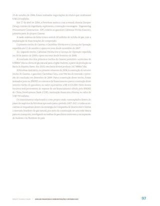 23 de outubro de 2006, foram realizadas negociações de títulos que totalizaram
US$ 210 milhões.
    Em 17 de abril de 2006, a Petrobras assinou com a estatal chinesa Sinopec
Group, contrato de engenharia, suprimento, construção e montagem - Engeneering
Procurement Construction - EPC, relativo ao gasoduto Cabiúnas-Vitória (Gascav),
primeira parte do projeto Gasene.
    A vazão máxima da linha tronco será de 20 milhões de m3/dia de gás, com a
implantação de duas estações de compressão.
    O primeiro trecho do Gasene, o Cacimbas-Vitória teve a Licença de Operação
expedida em 11 de outubro e opera em teste desde novembro de 2007.
    Já o segundo trecho, Cabiúnas-Vitória teve a Licença de Operação expedida
em 30 de janeiro de 2008 e opera em teste desde fevereiro de 2008.
   A conclusão dos dois primeiros trechos do Gasene permitirá o acréscimo de
6 MMm3/dia na oferta de gás natural para a região Sudeste, a partir da produção na
Bacia do Espírito Santo. Em 2010, esta bacia deverá produzir 18,7 MMm3/dia
    A Petrobras dará início, no primeiro trimestre de 2008, à construção do terceiro
trecho do Gasene, o gasoduto Cacimbas-Catu, com 946 km de extensão e previ-
são de conclusão em dezembro de 2009. Para a construção desse trecho, foram
assinados junto ao BNDES os contratos de ﬁnanciamento para a construção deste
terceiro trecho do gasoduto, no valor equivalente a R$ 4.510.000. Parte desses
recursos será proveniente do repasse de um ﬁnanciamento obtido pelo BNDES
do China Development Bank (CDB), instituição ﬁnanceira chinesa, no valor de
US$ 750 milhões.
    Os investimentos relacionados a este projeto estão contemplados dentro do
plano de negócios da Petrobras aprovado para o período 2007-2011 e todas as ini-
ciativas se enquadram dentro da estratégia da Companhia de desenvolver e liderar
o mercado brasileiro de gás natural, por meio da constituição de uma rede básica
para seu transporte, interligando as malhas de gasodutos existentes e em expansão
do Sudeste e do Nordeste do país.




WWW.PETROBRAS.COM.BR   |   ANÁLISE FINANCEIRA E DEMONSTRAÇÕES CONTÁBEIS 2007           97
 