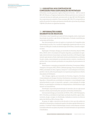 Demonstrações Contábeis
Notas Explicativas às Demonstrações Contábeis
(Consolidadas e da Controladora)
Em milhares de Reais
                                                24 GARANTIAS AOS CONTRATOS DE
                                                CONCESSÃO PARA EXPLORAÇÃO DE PETRÓLEO
                                                A Petrobras concedeu garantias à Agência Nacional de Petróleo - ANP no total de
                                                R$ 5.285.506 para os Programas Exploratórios Mínimos previstos nos contratos de
                                                concessão das áreas de exploração, permanecendo em vigor R$ 3.202.998, líquidos
                                                dos compromissos já cumpridos. Desse montante, R$ 2.306.470 correspondem ao
                                                penhor do petróleo de campos previamente identiﬁcados e já em fase de produção
                                                e R$ 896.528 referem-se a garantias bancárias.




                                                25 INFORMAÇÕES SOBRE
                                                SEGMENTOS DE NEGÓCIOS
                                                A Petrobras é uma Companhia que opera de forma integrada, sendo a maior parte
                                                da produção de petróleo e gás da área de Exploração e Produção transferida para
                                                outras áreas da Petrobras.
                                                    Nas demonstrações por área de negócio, as operações da Companhia estão
                                                apresentadas de acordo com o modelo de organização e gestão aprovado em 23 de
                                                outubro de 2000, pelo Conselho de Administração da Petrobras, contendo as seguin-
                                                tes áreas:
                                                    Exploração e Produção: abrange, por intermédio de Petrobras, Brasoil, PNBV,
                                                PifCo, PIB B.V., BOC e Sociedades de Propósito Especíﬁco, as atividades de explo-
                                                ração, desenvolvimento da produção e produção de petróleo, LGN (líquido de gás
                                                natural) e gás natural no Brasil, objetivando atender, prioritariamente, as reﬁnarias
                                                do país e, ainda, comercializando nos mercados interno e externo o excedente de
                                                petróleo, bem como derivados produzidos em suas plantas de processamento de
                                                gás natural.
                                                    Abastecimento: contempla, por intermédio de Petrobras, Downstream (Refap),
                                                Transpetro, Petroquisa, PifCo, PIB B.V., Reﬁnaria Ipiranga, Pramoa Participações e
                                                PNBV, as atividades de reﬁno, logística, transporte e comercialização de derivados,
                                                petróleo e álcoois, além das participações em empresas petroquímicas no Brasil e
                                                duas plantas de fertilizantes.
                                                    Gás e Energia: engloba, por intermédio de Petrobras, Gaspetro, Petrobras
                                                Comercializadora de Energia, Petrobras Distribuidora, Sociedades de Propósito
                                                Especíﬁco e Termoelétricas, as atividades de transporte e comercialização do gás
                                                natural produzido no país ou importado, a geração e comercialização de energia
                                                elétrica e as participações societárias em transportadoras e distribuidoras de gás
                                                natural e em termoelétricas.
                                                    Distribuição: responsável pela distribuição de derivados, álcoois e gás natural
                                                veicular no Brasil, representada pelas operações da Petrobras Distribuidora.
                                                    Internacional: abrange, por intermédio de PIB B.V., PifCo, 5283 Participações,
                                                BOC e Petrobras, as atividades de exploração e produção de petróleo e gás, de abas-
                                                tecimento, de gás e energia e de distribuição, realizadas no exterior, em diversos
                                                países das Américas, África, Europa e Ásia.
                                                    No grupo de órgãos corporativos são alocados os itens que não podem ser
                                                atribuídos às demais áreas, notadamente aqueles vinculados à gestão ﬁnanceira cor-
                                                porativa, o “overhead” relativo à Administração Central e outras despesas, inclusive
                                                as atuariais referentes aos planos de pensão e de saúde destinados aos aposentados
                                                e beneﬁciários.


98                                                             ANÁLISE FINANCEIRA E DEMONSTRAÇÕES CONTÁBEIS 2007   |   WWW.PETROBRAS.COM.BR
 