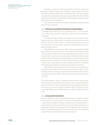 Demonstrações Contábeis
Notas Explicativas às Demonstrações Contábeis
(Consolidadas e da Controladora)
Em milhares de Reais
                                                    Atendendo a condições de negócios específicos, a Petrobras realizou uma
                                                operação de “hedge” de longo prazo, envolvendo a venda de opções de venda de
                                                52 milhões de barris de petróleo WTI, no período de 2004 a 2007. Essa operação
                                                visou estabelecer uma proteção de preço para essa quantidade de petróleo, de forma
                                                a garantir aos ﬁnanciadores do Projeto Barracuda/Caratinga uma margem mínima
                                                para cobertura do serviço da dívida.
                                                    Em 31 de dezembro de 2007, essa operação foi liquidada, não gerando despesa
                                                adicional para a Companhia.


                                                26.2 POLÍTICA DE GESTÃO DE RISCOS FINANCEIROS
                                                A estratégia de gerenciamento de riscos cambiais envolve o uso de instrumen-
                                                tos derivativos para minimizar a exposição cambial de certas obrigações da
                                                Companhia.
                                                    A operação de “hedge” da dívida em lira italiana, “Zero Cost Collar”, foi liqui-
                                                dada em novembro de 2007 gerando um resultado positivo para a Petrobras de
                                                R$ 65.521. Em 5 de outubro de 2007, os contratos de venda a termo de dólares
                                                norte-americanos em troca de pesos argentinos foram liquidados gerando um
                                                ganho equivalente a R$ 427.
                                                    A subsidiária PifCo, em setembro de 2006, contratou uma operação de “hedge”
                                                denominada “cross currency swap” para cobertura dos “Bonds” emitidos em ienes
                                                de forma a ﬁxar em dólares os custos da Companhia nesta operação. No “cross
                                                currency swap” ocorre uma troca de taxas de juros em diferentes moedas. A taxa de
                                                câmbio do iene para dólar norte-americano é ﬁxada no início da transação e perma-
                                                nece ﬁxa durante sua existência. Em 31 de dezembro de 2007, esta operação tinha
                                                valor justo que, se fosse registrado, resultaria em ganho de R$ 5.656. A Companhia
                                                não tem intenção de liquidar tais contratos antes do prazo de vencimento.
                                                    A subsidiária Petrobras Distribuidora tinha contratado em 31 de dezembro de
                                                2007 operações de “hedge” de moeda com valor justo positivo de R$ 2.782. Estas
                                                operações consistem na venda de contratos a termo de dólar PTAX de curto-prazo,
                                                o que permite a ﬁxação do câmbio e a proteção contra uma possível queda da taxa
                                                no período.


                                                A Petrobras Energia S.A. (Pesa), controlada indireta da Petrobras, realizava opera-
                                                ções de vendas a termo de dólares norte-americanos em troca de pesos argentinos.
                                                Em 31 de dezembro de 2007, a Companhia não possuía instrumentos ﬁnanceiros
                                                derivativos, mas reconheceu um ganho equivalente a R$175 (US$ 99 mil) no exer-
                                                cício de 2007 referente aos contratos vigentes até outubro de 2007 (R$ 1.706 em
                                                2006).


                                                26.3 AVALIAÇÃO DE RISCOS
                                                O risco da taxa de juros a que a Companhia está exposta é em função de sua dívida
                                                de longo prazo e, em menor escala, de curto prazo. A dívida a taxas de juros ﬂutu-
                                                antes de moeda estrangeira está sujeita, principalmente, à ﬂutuação da libor e a
                                                dívida a taxas de juros ﬂutuantes expressa em reais está sujeita, principalmente, à
                                                ﬂutuação da taxa de juros de longo prazo (TJLP), divulgada pelo Banco Central do
                                                Brasil. A Companhia atualmente não utiliza instrumentos ﬁnanceiros derivativos
                                                para gerenciar sua exposição às ﬂutuações das taxas de juros.




100                                                           ANÁLISE FINANCEIRA E DEMONSTRAÇÕES CONTÁBEIS 2007   |   WWW.PETROBRAS.COM.BR
 