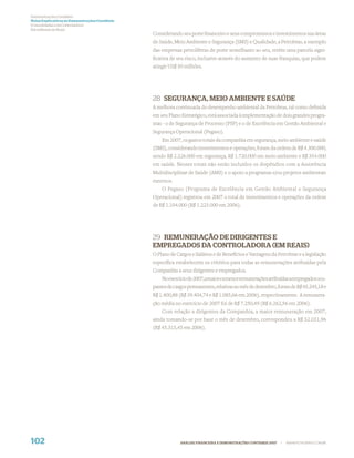 Demonstrações Contábeis
Notas Explicativas às Demonstrações Contábeis
(Consolidadas e da Controladora)
Em milhares de Reais
                                                Considerando seu porte ﬁnanceiro e seus compromissos e investimentos nas áreas
                                                de Saúde, Meio Ambiente e Segurança (SMS) e Qualidade, a Petrobras, a exemplo
                                                das empresas petrolíferas de porte semelhante ao seu, retém uma parcela signi-
                                                ﬁcativa de seu risco, inclusive através do aumento de suas franquias, que podem
                                                atingir US$ 50 milhões.




                                                28 SEGURANÇA, MEIO AMBIENTE E SAÚDE
                                                A melhora continuada do desempenho ambiental da Petrobras, tal como deﬁnida
                                                em seu Plano Estratégico, está associada à implementação de dois grandes progra-
                                                mas - o de Segurança de Processo (PSP) e o de Excelência em Gestão Ambiental e
                                                Segurança Operacional (Pegaso).
                                                    Em 2007, os gastos totais da companhia em segurança, meio ambiente e saúde
                                                (SMS), considerando investimentos e operações, foram da ordem de R$ 4.300.000,
                                                sendo R$ 2.226.000 em segurança, R$ 1.720.000 em meio ambiente e R$ 354.000
                                                em saúde. Nesses totais não estão incluídos os dispêndios com a Assistência
                                                Multidisciplinar de Saúde (AMS) e o apoio a programas e/ou projetos ambientais
                                                externos.
                                                    O Pegaso (Programa de Excelência em Gestão Ambiental e Segurança
                                                Operacional) registrou em 2007 o total de investimentos e operações da ordem
                                                de R$ 1.104.000 (R$ 1.223.000 em 2006).




                                                29 REMUNERAÇÃO DE DIRIGENTES E
                                                EMPREGADOS DA CONTROLADORA (EM REAIS)
                                                O Plano de Cargos e Salários e de Benefícios e Vantagens da Petrobras e a legislação
                                                especíﬁca estabelecem os critérios para todas as remunerações atribuídas pela
                                                Companhia a seus dirigentes e empregados.
                                                    No exercício de 2007, a maior e a menor remunerações atribuídas a empregados ocu-
                                                pantes de cargos permanentes, relativas ao mês de dezembro, foram de R$ 45.245,18 e
                                                R$ 1.400,88 (R$ 39.404,74 e R$ 1.085,66 em 2006), respectivamente. A remunera-
                                                ção média no exercício de 2007 foi de R$ 7.250,49 (R$ 6.262,56 em 2006).
                                                    Com relação a dirigentes da Companhia, a maior remuneração em 2007,
                                                ainda tomando-se por base o mês de dezembro, correspondeu a R$ 52.031,96
                                                (R$ 45.315,45 em 2006).




102                                                          ANÁLISE FINANCEIRA E DEMONSTRAÇÕES CONTÁBEIS 2007   |   WWW.PETROBRAS.COM.BR
 