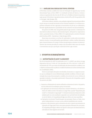 Demonstrações Contábeis
Notas Explicativas às Demonstrações Contábeis
(Consolidadas e da Controladora)
Em milhares de Reais
                                                30.2 ANÁLISE DAS ÁREAS DE TUPI E JÚPITER
                                                A Petrobras concluiu a análise dos testes de formação do segundo poço na área
                                                denominada Tupi, no bloco BM-S-11, localizado na bacia de Santos, e estima o
                                                volume recuperável de óleo leve de 28º API, em 5 a 8 bilhões de barris de petróleo
                                                e gás natural. A Petrobras é operadora da área e detém 65%, a BG Group detém 25%
                                                e a Petrogal -Galp Energia, 10%.
                                                    A Petrobras realizou, também, uma avaliação regional do potencial petrolífero
                                                do pré-sal que se estende nas bacias do Sul e Sudeste brasileiros. Os volumes recu-
                                                peráveis estimados de óleo e gás para os reservatórios do pré-sal, se conﬁrmados,
                                                elevarão signiﬁcativamente a quantidade de óleo existente em bacias brasileiras.
                                                    Em janeiro de 2008, mais uma grande jazida de gás natural e condensado foi
                                                descoberta na Bacia de Santos, denominada Júpiter, reforçando as expectativas
                                                sobre o potencial da área. O bloco BM-S-24 é explorado pelo consórcio formado
                                                pela Petrobras (80% - Operadora) e Galp Energia (20%).
                                                    Estas áreas encontram-se em fase de exploração e ainda serão necessários
                                                maiores estudos e novas perfurações para delimitar e avaliar a melhor alternativa
                                                para o desenvolvimento do campo. Da fase da exploração ao término do desenvol-
                                                vimento das reservas provadas do campo, são necessários vários anos de estudos
                                                e investimentos até que a produção comercial de óleo e gás se inicie.




                                                31 EVENTOS SUBSEQÜENTES

                                                31.1 ADTAPTAÇÃO À LEI N° 11.638/2007
                                                Em 28 de dezembro de 2007 foi publicada a Lei nº. 11.638/07, que altera e revoga
                                                dispositivos da Lei nº. 6.404, de 15 de dezembro de 1976, e da Lei nº. 6.385, de 07
                                                de dezembro de 1976, que tratam da elaboração das demonstrações contábeis, com
                                                o objetivo de harmonizar as práticas contábeis brasileiras às normas internacionais
                                                de contabilidade (IFRS).
                                                     Dentre as principais alterações introduzidas, destacamos os seguintes assun-
                                                tos que na avaliação de nossa Administração poderão modiﬁcar a forma de apre-
                                                sentação das nossas demonstrações contábeis, decorrentes de novos critérios de
                                                apuração resultado e da posição patrimonial e ﬁnanceira da Companhia, a partir
                                                do exercício de 2008:


                                                a. Aumentos e diminuições de valores atribuídos a elementos do ativo e do passivo,
                                                  em decorrência da sua avaliação a preço de mercado.
                                                    As aplicações em instrumentos ﬁnanceiros, inclusive derivativos, e em direitos e
                                                    títulos de crédito do Ativo Circulante ou Longo Prazo, quando “disponíveis para
                                                    venda” ou “destinados à negociação”. Os demais instrumentos ﬁnanceiros serão
                                                    avaliados pelo seu custo atualizado ou ajustado com o provável valor de realização,
                                                    se este for inferior. A Companhia já divulga esses efeitos em notas especíﬁcas
                                                    Operações envolvendo Transformação, Incorporação, Fusão ou Cisão, entre
                                                    partes independentes e em que ocorra a efetiva transferência de controle.
                                                    Ajustes a valor presente, para os elementos de ativo e passivo provenientes de
                                                    operações de longo prazo, bem como para operações relevantes de curto prazo.
                                                    A Companhia já divulga os efeitos dos ajustes a valor justo dos ﬁnanciamentos,
                                                    calculados às taxas vigentes de mercado.


104                                                          ANÁLISE FINANCEIRA E DEMONSTRAÇÕES CONTÁBEIS 2007   |   WWW.PETROBRAS.COM.BR
 