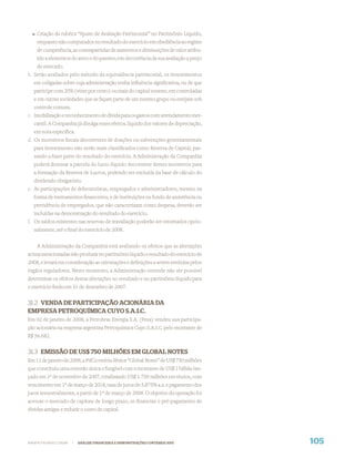 Criação da rubrica “Ajuste de Avaliação Patrimonial” no Patrimônio Líquido,
    enquanto não computados no resultado do exercício em obediência ao regime
    de competência, as contrapartidas de aumentos e diminuições de valor atribu-
    ído a elementos do ativo e do passivo, em decorrência da sua avaliação a preço
    de mercado.
b. Serão avaliados pelo método da equivalência patrimonial, os investimentos
   em coligadas sobre cuja administração tenha inﬂuência signiﬁcativa, ou de que
   participe com 20% (vinte por cento) ou mais do capital votante, em controladas
   e em outras sociedades que se façam parte de um mesmo grupo ou estejam sob
   controle comum.
c. Imobilização e reconhecimento de dívida para os gastos com arrendamento mer-
   cantil. A Companhia já divulga esses efeitos, líquido dos valores de depreciação,
   em nota especíﬁca.
d. Os incentivos ﬁscais decorrentes de doações ou subvenções governamentais
   para investimento não serão mais classiﬁcados como Reserva de Capital, pas-
   sando a fazer parte do resultado do exercício. A Administração da Companhia
   poderá destinar a parcela do lucro líquido decorrente destes incentivos para
   a formação da Reserva de Lucros, podendo ser excluída da base de cálculo do
   dividendo obrigatório.
e. As participações de debenturistas, empregados e administradores, mesmo na
   forma de instrumentos ﬁnanceiros, e de instituições ou fundo de assistência ou
   previdência de empregados, que não caracterizam como despesa, deverão ser
   incluídas na demonstração do resultado do exercício.
f. Os saldos existentes nas reservas de reavaliação poderão ser estornados opcio-
   nalmente, até o ﬁnal do exercício de 2008.


    A Administração da Companhia está avaliando os efeitos que as alterações
acima mencionadas irão produzir no patrimônio líquido e resultado do exercício de
2008, e levará em consideração as orientações e deﬁnições a serem emitidas pelos
órgãos reguladores. Neste momento, a Administração entende não ser possível
determinar os efeitos destas alterações no resultado e no patrimônio líquido para
o exercício ﬁndo em 31 de dezembro de 2007.


31.2 VENDA DE PARTICIPAÇÃO ACIONÁRIA DA
EMPRESA PETROQUÍMICA CUYO S.A.I.C.
Em 02 de janeiro de 2008, a Petrobras Energia S.A. (Pesa) vendeu sua participa-
ção acionária na empresa argentina Petroquímica Cuyo S.A.I.C. pelo montante de
R$ 56.682.


31.3 EMISSÃO DE US$ 750 MILHÕES EM GLOBAL NOTES
Em 11 de janeiro de 2008, a PifCo emitiu Sênior “Global Notes” de US$ 750 milhões
que constituiu uma emissão única e fungível com o montante de US$ 1 bilhão lan-
çado em 1º de novembro de 2007, totalizando US$ 1.750 milhões em títulos, com
vencimento em 1º de março de 2018, taxa de juros de 5,875% a.a. e pagamento dos
juros semestralmente, a partir de 1º de março de 2008. O objetivo da operação foi
acessar o mercado de capitais de longo prazo, re-ﬁnanciar o pré-pagamento de
dívidas antigas e reduzir o custo de capital.




WWW.PETROBRAS.COM.BR   |   ANÁLISE FINANCEIRA E DEMONSTRAÇÕES CONTÁBEIS 2007           105
 