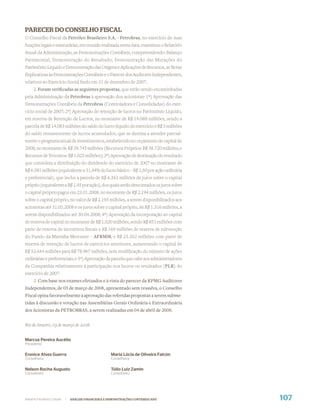 PARECER DO CONSELHO FISCAL
O Conselho Fiscal da Petróleo Brasileiro S.A. - Petrobras, no exercício de suas
funções legais e estatutárias, em reunião realizada nesta data, examinou o Relatório
Anual da Administração, as Demonstrações Contábeis, compreendendo: Balanço
Patrimonial, Demonstração do Resultado, Demonstração das Mutações do
Patrimônio Líquido e Demonstração das Origens e Aplicações de Recursos, as Notas
Explicativas às Demonstrações Contábeis e o Parecer dos Auditores Independentes,
relativos ao Exercício Social ﬁndo em 31 de dezembro de 2007.
     2. Foram veriﬁcadas as seguintes propostas, que estão sendo encaminhadas
pela Administração da Petrobras à aprovação dos acionistas: 1ª) Aprovação das
Demonstrações Contábeis da Petrobras (Controladora e Consolidadas) do exer-
cício social de 2007; 2ª) Aprovação de retenção de lucros no Patrimônio Líquido,
em reserva de Retenção de Lucros, no montante de R$ 14.088 milhões, sendo a
parcela de R$ 14.083 milhões do saldo do lucro líquido do exercício e R$ 5 milhões
do saldo remanescente de lucros acumulados, que se destina a atender parcial-
mente o programa anual de investimentos, estabelecido no orçamento de capital de
2008, no montante de R$ 39.745 milhões (Recursos Próprios: R$ 38.720 milhões; e
Recursos de Terceiros: R$ 1.025 milhões); 3ª) Aprovação de destinação do resultado
que considera a distribuição do dividendo do exercício de 2007 no montante de
R$ 6.581 milhões (equivalente a 31,44% do lucro básico – R$ 1,50 por ação ordinária
e preferencial), que inclui a parcela de R$ 6.361 milhões de juros sobre o capital
próprio (equivalente a R$ 1,45 por ação), dos quais serão descontados os juros sobre
o capital próprio pagos em 23.01.2008, no montante de R$ 2.194 milhões, os juros
sobre o capital próprio, no valor de R$ 2.193 milhões, a serem disponibilizados aos
acionistas até 31.03.2008 e os juros sobre o capital próprio, de R$ 1.316 milhões, a
serem disponibilizados até 30.04.2008; 4ª) Aprovação da incorporação ao capital
de reserva de capital no montante de R$ 1.020 milhões, sendo R$ 851 milhões com
parte de reserva de incentivos ﬁscais e R$ 169 milhões de reserva de subvenção
do Fundo da Marinha Mercante – AFRMM, e R$ 25.302 milhões com parte de
reserva de retenção de lucros de exercícios anteriores, aumentando o capital de
R$ 52.644 milhões para R$ 78.967 milhões, sem modiﬁcação do número de ações
ordinárias e preferenciais; e 5ª) Aprovação da parcela que cabe aos administradores
da Companhia relativamente à participação nos lucros ou resultados (PLR) do
exercício de 2007.
     3. Com base nos exames efetuados e à vista do parecer da KPMG Auditores
Independentes, de 03 de março de 2008, apresentado sem ressalva, o Conselho
Fiscal opina favoravelmente à aprovação das referidas propostas a serem subme-
tidas à discussão e votação nas Assembléias Gerais Ordinária e Extraordinária
dos Acionistas da PETROBRAS, a serem realizadas em 04 de abril de 2008.


Rio de Janeiro, 03 de março de 2008


Marcus Pereira Aucélio
Presidente

Erenice Alves Guerra                              Maria Lúcia de Oliveira Falcón
Conselheira                                       Conselheira

Nelson Rocha Augusto                              Túlio Luiz Zamin
Conselheiro                                       Conselheiro




WWW.PETROBRAS.COM.BR   |   ANÁLISE FINANCEIRA E DEMONSTRAÇÕES CONTÁBEIS 2007           107
 