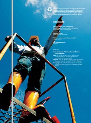 Demonstrações Contábeis
Notas Explicativas às Demonstrações Contábeis
(Consolidadas e da Controladora)
Em milhares de Reais
                                                                 Relatório impresso em papel Reciclato, da Suzano (100%
                                                                 de papel reciclado de aparas, sendo 35% pós-consumo
                                                                 e 65% pré-consumo), com tintas feitas com matérias-
                                                                 primas renováveis, à base de óleos vegetais e pigmentos
                                                                 isentos de metais pesados, sob a norma ISO 18.000.




                                                               EXPEDIENTE

                                                               Relacionamento com Investidores,
                                                               Contabilidade e Comunicação Institucional
                                                               Coordenação Geral, Produção e Edição


                                                               Tabaruba Design
                                                               Projeto Gráfico e Diagramação


                                                               Publicom Assessoria em Comunicação
                                                               Produção Editorial

                                                               Ipsis Gráfica e Editora
                                                               Impressão




                                                               FOTOGRAFIA

                                                               Banco de Imagens Petrobras, Geraldo Falcão e
                                                                   Thelma Vidales.
                                                               Capa Conversão de navio para a plataforma de
                                                                   produção P-50, no estaleiro Mauá-Jurong,
                                                                   em Niterói, RJ (Geraldo Falcão)
                                                               Sumário Dutos do Terminal da Ilha D’água, na Baía da
                                                                   Guanabara, Rio de Janeiro, RJ (Thelma Vidales)
                                                               Nesta página Trabalhador do Campo Guando, ativo
                                                                   de exploração e produção na Colômbia (Geraldo
                                                                   Falcão)




3                                               ANÁLISE FINANCEIRA E DEMONSTRAÇÕES CONTÁBEIS 2007     |   WWW.PETROBRAS.COM.BR
 