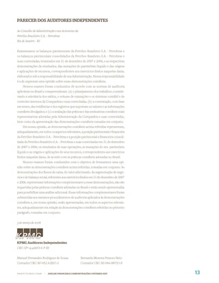 PARECER DOS AUDITORES INDEPENDENTES

Ao Conselho de Administração e aos Acionistas da
Petróleo Brasileiro S.A. - Petrobras
Rio de Janeiro - RJ


Examinamos os balanços patrimoniais da Petróleo Brasileiro S.A. - Petrobras e
os balanços patrimoniais consolidados da Petróleo Brasileiro S.A. - Petrobras e
suas controladas, levantados em 31 de dezembro de 2007 e 2006, e as respectivas
demonstrações de resultados, das mutações do patrimônio líquido e das origens
e aplicações de recursos, correspondentes aos exercícios ﬁndos naquelas datas,
elaborados sob a responsabilidade de sua Administração. Nossa responsabilidade
é a de expressar uma opinião sobre essas demonstrações contábeis.
    Nossos exames foram conduzidos de acordo com as normas de auditoria
aplicáveis no Brasil e compreenderam: (a) o planejamento dos trabalhos, conside-
rando a relevância dos saldos, o volume de transações e os sistemas contábil e de
controles internos da Companhia e suas controladas; (b) a constatação, com base
em testes, das evidências e dos registros que suportam os valores e as informações
contábeis divulgados; e (c) a avaliação das práticas e das estimativas contábeis mais
representativas adotadas pela Administração da Companhia e suas controladas,
bem como da apresentação das demonstrações contábeis tomadas em conjunto.
    Em nossa opinião, as demonstrações contábeis acima referidas representam,
adequadamente, em todos os aspectos relevantes, a posição patrimonial e ﬁnanceira
da Petróleo Brasileiro S.A. - Petrobras e a posição patrimonial e ﬁnanceira consoli-
dada da Petróleo Brasileiro S.A. - Petrobras e suas controladas em 31 de dezembro
de 2007 e 2006, os resultados de suas operações, as mutações do seu patrimônio
líquido e as origens e aplicações de seus recursos, correspondentes aos exercícios
ﬁndos naquelas datas, de acordo com as práticas contábeis adotadas no Brasil.
    Nossos exames foram conduzidos com o objetivo de formarmos uma opi-
nião sobre as demonstrações contábeis acima referidas, tomadas em conjunto. As
demonstrações dos ﬂuxos de caixa, do valor adicionado, da segmentação de negó-
cios e do balanço social, referentes aos exercícios ﬁndos em 31 de dezembro de 2007
e 2006, representam informações complementares a essas demonstrações, não são
requeridas pelas práticas contábeis adotadas no Brasil e estão sendo apresentadas
para possibilitar uma análise adicional. Essas informações complementares foram
submetidas aos mesmos procedimentos de auditoria aplicados às demonstrações
contábeis e, em nossa opinião, estão apresentadas, em todos os aspectos relevan-
tes, adequadamente em relação às demonstrações contábeis referidas no primeiro
parágrafo, tomadas em conjunto.


3 de março de 2008




KPMG Auditores Independentes
CRC-SP-14.428/O-6-F-RJ


Manuel Fernandes Rodrigues de Sousa                  Bernardo Moreira Peixoto Neto
Contador CRC-RJ-052.428/O-2                          Contador CRC-RJ-064.887/O-8


WWW.PETROBRAS.COM.BR   |   ANÁLISE FINANCEIRA E DEMONSTRAÇÕES CONTÁBEIS 2007            13
 