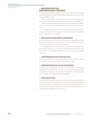 Demonstrações Contábeis
Notas Explicativas às Demonstrações Contábeis
(Consolidadas e da Controladora)
Em milhares de Reais
                                      1 APRESENTAÇÃO DAS
                                      DEMONSTRAÇÕES CONTÁBEIS
                                      As demonstrações contábeis individuais e consolidadas foram elaboradas com base
                                      nas práticas contábeis emanadas da legislação societária e normas da Comissão de
                                      Valores Mobiliários - CVM.
                                          Alguns valores relativos a exercícios anteriores foram reclassiﬁcados para ﬁns de
                                      adequação às demonstrações do exercício atual, facilitando a comparabilidade.
                                          A autorização para conclusão da preparação destas demonstrações contábeis
                                      ocorreu na Reunião do Conselho de Administração realizada em 03 de março de
                                      2008.
                                          Com o objetivo de aprimoramento das informações prestadas ao mercado, a
                                      Companhia está apresentando as seguintes informações complementares abran-
                                      gendo a controladora e o consolidado:


                                      1.1 RELATÓRIO POR SEGMENTO DE NEGÓCIO
                                      As informações por segmentos de negócios, apresentadas adicionalmente, foram
                                      preparadas de acordo com a norma norte-americana de contabilidade SFAS-131
                                      emitida pelo “Financial Accounting Standards Board”.
                                          Nas demonstrações por área de negócio, as operações da Companhia estão
                                      estruturadas de acordo com os seguintes segmentos: Exploração e Produção,
                                      Abastecimento, Gás e Energia, Distribuição, Internacional e grupo de órgãos
                                      corporativos.


                                      1.2 DEMONSTRAÇÃO DO FLUXO DE CAIXA
                                      A demonstração do Fluxo de Caixa foi preparada de acordo com a NPC 20 emitida
                                      pelo IBRACON - Instituto de Auditores Independentes do Brasil.


                                      1.3 DEMONSTRAÇÃO DO VALOR ADICIONADO
                                      A demonstração do valor adicionado demonstra o valor da riqueza gerada pela
                                      Companhia e a distribuição para os elementos que contribuíram para sua geração
                                      e foi elaborada nos moldes do Ofício-Circular CVM/SNC/SEP nº 01/07 e Resolução
                                      CFC nº 1.010/05, do Conselho Federal de Contabilidade.


                                      1.4 BALANÇO SOCIAL
                                      O balanço social demonstra os indicadores sociais, ambientais, o quantitativo fun-
                                      cional e informações relevantes quanto ao exercício da cidadania empresarial e foi
                                      elaborado de acordo com a Resolução CFC nº 1.003. Algumas informações foram
                                      obtidas através de registros auxiliares e de determinadas informações gerenciais
                                      da Companhia, subsidiárias e suas controladas.




28                                                 ANÁLISE FINANCEIRA E DEMONSTRAÇÕES CONTÁBEIS 2007   |   WWW.PETROBRAS.COM.BR
 