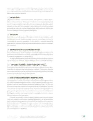 risco, é registrada integralmente no início da produção, como parte dos custos dos
ativos relacionados (ativo imobilizado) em contrapartida à provisão, registrada no
passivo, que suportará tais gastos.


3.7 INTANGÍVEL
Os gastos com direitos e concessões incluem, principalmente, os bônus de assi-
natura correspondentes às ofertas para obtenção de concessão para exploração de
petróleo ou gás natural e são registrados pelo custo de aquisição, ajustados, quando
aplicável, ao seu valor de recuperação e amortizados pelo método de unidade
produzida em relação às reservas provadas totais. Adicionalmente, também são
incluídos softwares e marcas e patentes neste grupo.


3.8 DIFERIDO
Registrado ao custo de aquisição e formação, deduzido da amortização, a qual é
calculada pelo método linear às taxas que levam em consideração o período de
contribuição de tais ativos intangíveis. O ativo diferido é registrado quando há
expectativa de realização futura em função dos benefícios econômicos relaciona-
dos a esse ativo.


3.9 RESULTADO DE EXERCÍCIOS FUTUROS
Receitas ﬁnanceiras e de variações cambiais e monetárias líquidas, com saldo credor,
atribuíveis a empreendimentos em fase de implantação, em decorrência de projetos
de expansão, reorganização ou modernização.
    Receitas líquidas recebidas e ainda não realizadas para as quais não haja qualquer
tipo de obrigação de devolução, seja pela entrega de ativos ou prestação de serviço.


3.10 IMPOSTO DE RENDA E CONTRIBUIÇÃO SOCIAL
Esses impostos são calculados e registrados com base nas alíquotas efetivas vigen-
tes na data de elaboração das demonstrações contábeis. Os impostos diferidos
são reconhecidos em função das diferenças intertemporais e prejuízo ﬁscal e base
negativa da contribuição social, quando aplicável.


3.11 BENEFÍCIOS CONCEDIDOS A EMPREGADOS
Os compromissos atuariais com os planos de benefícios de pensão e aposentadoria
e os compromissos atuariais relacionados ao plano de assistência médica são provi-
sionados, conforme procedimentos previstos na Deliberação CVM nº 371/00, com
base em cálculo atuarial elaborado anualmente por atuário independente, de acordo
com o método da unidade de crédito projetada, líquido dos ativos garantidores do
plano, quando aplicável, sendo os custos referentes ao aumento do valor presente
da obrigação, resultante do serviço prestado pelo empregado, reconhecidos durante
o período laborativo dos empregados.
    O método da unidade de crédito projetada considera cada período de serviço
como fato gerador de uma unidade adicional de benefício, que são acumuladas
para o cômputo da obrigação ﬁnal. Adicionalmente, são utilizadas outras premissas
atuariais, tais como estimativa da evolução dos custos com assistência médica,
hipóteses biológicas e econômicas e, também, dados históricos de gastos incorridos
e de contribuição dos empregados.




WWW.PETROBRAS.COM.BR   |   ANÁLISE FINANCEIRA E DEMONSTRAÇÕES CONTÁBEIS 2007             33
 