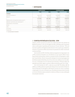 Demonstrações Contábeis
Notas Explicativas às Demonstrações Contábeis
(Consolidadas e da Controladora)
Em milhares de Reais
                                                     7 ESTOQUES

                                                                  CONSOLIDADO                               CONTROLADORA
                                                                     2007                 2006                  2007                     2006

Produtos:
Derivados de petróleo (*)                                       4.823.515            4.349.106             3.378.905                3.353.495
Álcool (*)                                                        320.131              342.179                89.612                  211.847
                                                                5.143.646            4.691.285             3.468.517                3.565.342
Matérias-primas, principalmente petróleo bruto (*)              8.132.362            5.968.128             5.805.167                5.388.594
Materiais e suprimentos para manutenção (*)                     2.832.548            3.200.565             2.503.489                2.478.468
Adiantamentos a fornecedores                                    1.346.742            2.026.906             1.224.645                1.960.366
Outros                                                            380.456              518.932                35.073                   40.753
Total                                                          17.835.754           16.405.816            13.036.891               13.433.523
Curto prazo                                                    17.599.001           15.941.033            12.800.138               12.968.740
Longo prazo                                                       236.753              464.783               236.753                  464.783
(*) Inclui importações em andamento.




                                                     8 CONTAS PETRÓLEO E ÁLCOOL - STN
                                                     Visando concluir o encontro de contas com a União, de acordo com o previsto na
                                                     Medida Provisória nº 2.181, de 24 de Agosto de 2001, a Petrobras, após ter prestado
                                                     todas as informações requeridas pela Secretaria do Tesouro Nacional - STN, está
                                                     buscando equalizar as divergências ainda existentes entre as partes que, atualmente,
                                                     resumem-se à pretensos débitos decorrentes de operações de crédito envolvendo
                                                     a extinta Interbras.
                                                         Em novembro de 2007 a Petrobras, dando prosseguimento às negociações com
                                                     a STN, novamente formalizou seu entendimento de que aqueles débitos nunca
                                                     foram devidos pela Interbras, solicitou a emissão de títulos em liquidação ao saldo
                                                     das Contas Petróleo e Álcool, com possível utilização dos mesmos para pagamento
                                                     de dívidas atuariais da Petrobras com a Petros, bem como reaﬁrmou sua concordân-
                                                     cia com a constituição de um GT informal entre Petrobras e STN para análise das
                                                     operações que deram origem ao pretenso débito da Interbras para com a União.
                                                         Em 31 de Dezembro de 2007, o saldo da conta de R$ 798 milhões (R$ 786
                                                     milhões, em 2006) poderá ser quitado pela União por meio da emissão de títulos do
                                                     Tesouro Nacional, de valor igual ao saldo ﬁnal do encontro de contas ou mediante
                                                     compensação com outros montantes que a Petrobras porventura estiver devendo
                                                     ao Governo Federal, na época, inclusive os relativos a tributos ou uma combinação
                                                     das operações anteriores.




42                                                                ANÁLISE FINANCEIRA E DEMONSTRAÇÕES CONTÁBEIS 2007    |   WWW.PETROBRAS.COM.BR
 