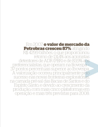 Em 2007, o valor de mercado da
        Petrobras cresceu 87%, atingindo
       R$ 429,9 bilhões, o que proporcionou
              retorno de 131,4% aos acionistas
     detentores de ADR (PBR) e de 83,9% aos
 preferencialistas, que operam na Bovespa –
37 pontos percentuais superior ao Ibovespa.
 A valorização ocorreu principalmente pelo
  sucesso nas novas fronteiras exploratórias,
na camada pré-sal das Bacias de Santos e do
  Espírito Santo, e devido ao crescimento da
 produção, com mais cinco plataformas em
   operação e mais três previstas para 2008.
 