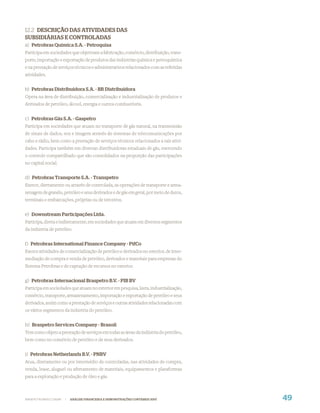 12.2 DESCRIÇÃO DAS ATIVIDADES DAS
SUBSIDIÁRIAS E CONTROLADAS
a) Petrobras Química S.A. - Petroquisa
Participa em sociedades que objetivam a fabricação, comércio, distribuição, trans-
porte, importação e exportação de produtos das indústrias química e petroquímica
e na prestação de serviços técnicos e administrativos relacionados com as referidas
atividades.


b) Petrobras Distribuidora S.A. - BR Distribuidora
Opera na área de distribuição, comercialização e industrialização de produtos e
derivados de petróleo, álcool, energia e outros combustíveis.


c) Petrobras Gás S.A. - Gaspetro
Participa em sociedades que atuam no transporte de gás natural, na transmissão
de sinais de dados, voz e imagem através de sistemas de telecomunicações por
cabo e rádio, bem como a prestação de serviços técnicos relacionados a tais ativi-
dades. Participa também em diversas distribuidoras estaduais de gás, exercendo
o controle compartilhado que são consolidados na proporção das participações
no capital social.


d) Petrobras Transporte S.A. - Transpetro
Exerce, diretamente ou através de controlada, as operações de transporte e arma-
zenagem de granéis, petróleo e seus derivados e de gás em geral, por meio de dutos,
terminais e embarcações, próprias ou de terceiros.


e) Downstream Participações Ltda.
Participa, direta e indiretamente, em sociedades que atuam em diversos segmentos
da indústria de petróleo.


f) Petrobras International Finance Company - PifCo
Exerce atividades de comercialização de petróleo e derivados no exterior, de inter-
mediação de compra e venda de petróleo, derivados e materiais para empresas do
Sistema Petrobras e de captação de recursos no exterior.


g) Petrobras Internacional Braspetro B.V. - PIB BV
Participa em sociedades que atuam no exterior em pesquisa, lavra, industrialização,
comércio, transporte, armazenamento, importação e exportação de petróleo e seus
derivados, assim como a prestação de serviços e outras atividades relacionadas com
os vários segmentos da indústria do petróleo.


h) Braspetro Services Company - Brasoil
Tem como objeto a prestação de serviços em todas as áreas da indústria do petróleo,
bem como no comércio de petróleo e de seus derivados.


i) Petrobras Netherlands B.V. - PNBV
Atua, diretamente ou por intermédio de controladas, nas atividades de compra,
venda, lease, aluguel ou afretamento de materiais, equipamentos e plataformas
para a exploração e produção de óleo e gás.



WWW.PETROBRAS.COM.BR   |   ANÁLISE FINANCEIRA E DEMONSTRAÇÕES CONTÁBEIS 2007          49
 