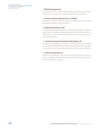 Demonstrações Contábeis
Notas Explicativas às Demonstrações Contábeis
(Consolidadas e da Controladora)
Em milhares de Reais
                                                j) 5283 Participações Ltda.
                                                Sociedade por cota de responsabilidade limitada, com sede na cidade do Rio de
                                                Janeiro e tem como objeto a participação no capital de outras sociedades.


                                                k) Petrobras Negócios Eletrônicos S.A. - E-PETRO
                                                Participação no capital social de sociedades que tenham por objeto atividades
                                                realizadas pela internet ou meios eletrônicos.


                                                l) Braspetro Oil Company - BOC
                                                Tem como objeto promover a pesquisa, lavra, industrialização, comércio, transporte,
                                                armazenamento, importação e exportação de petróleo e seus derivados, assim como
                                                na prestação de serviços e outras atividades relacionadas com os vários segmentos
                                                da indústria do petróleo.


                                                m) Fundo de Investimento Imobiliário RB Logística - FII
                                                Tem por objetivo viabilizar a construção de 4 edifícios administrativos em Macaé
                                                por meio da emissão de Certiﬁcados Recebíveis Imobiliários através da Rio Bravo
                                                Securitizadora S.A., lastreado em direitos creditórios locatícios junto à Petrobras.


                                                n) Pramoa Participações S.A.
                                                Participa em sociedades que objetivam a industrialização, comércio, desenvolvi-
                                                mento, importação e exportação de polipropileno, prestação de serviços relacio-
                                                nados às atividades mencionadas.




50                                                           ANÁLISE FINANCEIRA E DEMONSTRAÇÕES CONTÁBEIS 2007   |   WWW.PETROBRAS.COM.BR
 