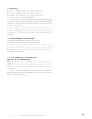 o) Termelétricas
Termorio S.A.; FAFEN Energia S.A.; Baixada Santista Energia
Ltda.; Termomacaé Ltda.; SFE - Sociedade Fluminense de
Energia Ltda.; Termoceará Ltda.; Termobahia S.A.; Ibiritermo
S.A.; e Usina Termelétrica de Juiz de Fora S.A.
    O conjunto de sociedades acima tem por objetivo a implantação e exploração
comercial de centrais termelétricas, algumas com processo de cogeração, todas
localizadas no território nacional, utilizando gás natural como combustível para
geração de energia elétrica.
    São compostas por usinas termelétricas com potência instalada, ou em fase
ﬁnal de instalação, de 3,4 GW (não auditado), estando esta capacidade comer-
cializada através de leilões da ANEEL, contratos de comercialização de energia e
exportações.


p) Comercializadoras de Energia Elétrica
Petrobras Comercializadora de Energia Ltda. - PBEN; e
Termomacaé Comercializadora de Energia Ltda. - TMC
As comercializadoras acima centralizam a gestão da carteira de compra e venda de
energia elétrica do Sistema Petrobras, sendo responsáveis pelas operações de venda
de energia elétrica dos ativos de geração do Sistema Petrobras, e eventual compra
de energia elétrica do mercado.



12.3 DESCRIÇÃO DAS ATIVIDADES DAS
CONTROLADAS EM CONJUNTO
A Petrobras exerce o controle compartilhado sobre as termoelétricas Termoaçu,
UTE Norte Fluminense, e a unidade de regaseiﬁcação de gás natural liquefeito
GNL do Nordeste que foram consolidadas na proporção das participações no
capital social.
    A GNL do Nordeste é uma unidade de regaseiﬁcação de gás natural liquefeito
a ser construída no complexo Industrial e Portuário do Suape, em Pernambuco,
visando a revaporização do GNL.




WWW.PETROBRAS.COM.BR   |   ANÁLISE FINANCEIRA E DEMONSTRAÇÕES CONTÁBEIS 2007         51
 