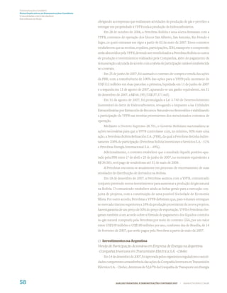 Demonstrações Contábeis
Notas Explicativas às Demonstrações Contábeis
(Consolidadas e da Controladora)
Em milhares de Reais
                                                obrigando as empresas que realizavam atividades de produção de gás e petróleo a
                                                entregar em propriedade à YPFB toda a produção de hidrocarbonetos.
                                                    Em 28 de outubro de 2006, a Petrobras Bolívia e seus sócios ﬁrmaram com a
                                                YPFB, contratos de operação dos blocos San Alberto, San Antonio, Rio Hondo e
                                                Ingre, os quais entraram em vigor a partir de 02 de maio de 2007. Esses contratos
                                                estabelecem que as receitas, royalties, participações, IDH, transporte e compressão
                                                serão absorvidos pela YPFB, devendo ser reembolsados a Petrobras Bolívia os custos
                                                de produção e investimentos realizados pela Companhia, além do pagamento da
                                                remuneração calculada de acordo com a tabela de participação variável estabelecida
                                                no contrato.
                                                    Em 25 de junho de 2007, foi assinado o contrato de compra e venda das ações
                                                da PBR, com a transferência de 100% das ações para a YPFB pelo montante de
                                                US$ 112 milhões em duas parcelas: a primeira, liquidada em 11 de junho de 2007
                                                e a segunda em 13 de agosto de 2007, apurando-se um ganho equivalente, em 31
                                                de dezembro de 2007, a R$ 66.195 (US$ 37.371 mil)
                                                    Em 31 de agosto de 2007, foi promulgada a Lei 3.740 de Desenvolvimento
                                                Sustentável do Setor de Hidrocarbonetos, revogando o Impuesto a las Utilidades
                                                Extraordinárias por Extracción de Recursos Naturales no Renovables e viabilizando
                                                a participação da YPFB nas receitas provenientes dos mencionados contratos de
                                                operação.
                                                    Mediante o Decreto Supremo 28.701, o Governo Boliviano nacionalizou as
                                                ações necessárias para que a YPFB controlasse com, no mínimo, 50% mais uma
                                                ação, a Petrobras Bolívia Reﬁnación S.A. (PBR), da qual a Petrobras detinha indire-
                                                tamente 100% de participação (Petrobras Bolívia Inversiones e Servicios S.A. - 51%
                                                e Petrobras Energia Internacional S.A. - 49%).
                                                    Adicionalmente, o contrato estabelece que o resultado líquido positivo apu-
                                                rado pela PBR entre 1º de abril e 25 de junho de 2007, no montante equivalente a
                                                R$ 36.583, será pago às vendedoras até 31 de maio de 2008.
                                                    A Petrobras encontra-se atualmente em processo de encerramento de suas
                                                atividades de distribuição de derivados na Bolívia.
                                                    Em 18 de dezembro de 2007, a Petrobras assinou com a YPFB, comunicado
                                                conjunto prevendo novos investimentos para aumentar a produção de gás natural
                                                na Bolívia. O comunicado estabelece ainda as linhas gerais para a execução con-
                                                junta de projetos, com a constituição de uma possível Sociedade de Economia
                                                Mista. Por outro acordo, Petrobras e YPFB deﬁniram que, para volumes entregues
                                                ao mercado interno superiores a 18% da produção proveniente de novos projetos,
                                                haverá garantia de um preço de 50% do preço de exportação. YPFB e Petrobras che-
                                                garam também a um acordo sobre a fórmula de pagamento dos líquidos contidos
                                                no gás natural comprado pela Petrobras por meio do contrato GSA, por um valor
                                                entre US$100 milhões e US$180 milhões por ano, conforme Ata de Brasília, de 14
                                                de fevereiro de 2007, que serão pagos pela Petrobras a partir de maio de 2007.


                                                c) Investimentos na Argentina
                                                Venda de Participação Acionária em Empresa de Energia na Argentina
                                                - Compañia Inversora em Transmisión Eléctrica S.A. - Citelec
                                                    Em 14 de dezembro de 2007, foi aprovada pelos organismos reguladores e autori-
                                                dades competentes a transferência das ações da Compañia Inversora en Transmisión
                                                Eléctrica S.A. - Citelec, detentora de 52,67% da Compañia de Transporte em Energia



58                                                             ANÁLISE FINANCEIRA E DEMONSTRAÇÕES CONTÁBEIS 2007   |   WWW.PETROBRAS.COM.BR
 