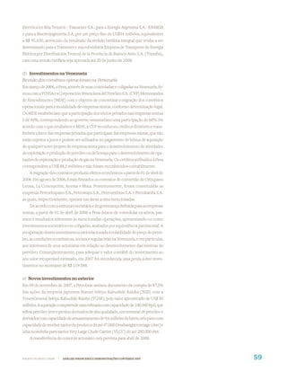 Eléctrica en Alta Tensión - Transener S.A., para a Energia Argentina S.A.- ENARSA
e para a Electroingenieria S.A. por um preço ﬁxo de US$54 milhões, equivalentes
a R$ 95.650, acrescido do resultado da revisão tarifária integral que venha a ser
determinado para a Transener e sua subsidiária Empresa de Transporte de Energia
Elétrica por Distribuición Troncal de la Província de Buenos Aires S.A. (Transba),
caso esta revisão tarifária seja aprovada até 30 de junho de 2008.


d) Investimentos na Venezuela
Revisão dos convênios operacionais na Venezuela
Em março de 2006, a Pesa, através de suas controladas e coligadas na Venezuela, ﬁr-
mou com a PDVSA e a Corporación Venezolana del Petróleo S.A. (CVP) Memorandos
de Entendimento (MDE) com o objetivo de concretizar a migração dos convênios
operacionais para a modalidade de empresas mistas, conforme determinação legal.
Os MDE estabeleciam que a participação dos sócios privados nas empresas mistas
é de 40%, correspondendo ao governo venezuelano uma participação de 60%. De
acordo com o que estabelece o MDE, a CVP reconheceu créditos divisíveis e trans-
feríveis a favor das empresas privadas que participam das empresas mistas, que não
estão sujeitos a juros e podem ser utilizados no pagamento de bônus de aquisição
de qualquer novo projeto de empresa mista para o desenvolvimento de atividades
de exploração e produção de petróleo ou de licença para o desenvolvimento de ope-
rações de exploração e produção de gás na Venezuela. Os créditos atribuídos à Pesa
correspondem a US$ 88,5 milhões e não foram reconhecidos contabilmente.
    A migração dos contratos produziu efeitos econômicos a partir de 01 de abril de
2006. Em agosto de 2006, foram ﬁrmados os contratos de conversão de Oritupano
Leona, La Concepción, Acema e Mata. Posteriormente, foram constituídas as
empresas Petroritupano S.A., Petrowayú S.A., Petrovenbras S.A. e Petrokariña S.A.
as quais, respectivamente, operam nas áreas acima mencionadas.
    De acordo com a estrutura societária e de governança deﬁnida para as empresas
mistas, a partir de 01 de abril de 2006 a Pesa deixou de consolidar os ativos, pas-
sivos e resultados referentes às mencionadas operações, apresentando-os como
investimentos societários em coligadas, avaliados por equivalência patrimonial. A
recuperação destes investimentos está relacionada à volatilidade do preço do petró-
leo, às condições econômicas, sociais e regulatórias na Venezuela, e em particular,
aos interesses de seus acionistas em relação ao desenvolvimento das reservas de
petróleo. Conseqüentemente, para adequar o valor contábil do investimento ao
seu valor recuperável estimado, em 2007 foi reconhecida uma perda sobre inves-
timentos no montante de R$ 119.588.


e) Novos investimentos no exterior
Em 09 de novembro de 2007, a Petrobras assinou documento de compra de 87,5%
das ações da empresa japonesa Nansei Sekiyu Kabushiki Kaisha (NSS) com a
TonenGeneral Sekiyu Kabushiki Kaisha (TGSK), pelo valor aproximado de US$ 50
milhões. A aquisição compreende uma reﬁnaria com capacidade de 100.000 bpd, que
reﬁna petróleo leve e produz derivados de alta qualidade, um terminal de petróleo e
derivados com capacidade de armazenamento de 9,6 milhões de barris, três piers com
capacidade de receber navios de produtos de até 97.000 Deadweight tonnage (dwt) e
uma monobóia para navios Very Large Crude Carrier (VLCC) de até 280.000 dwt.
    A transferência do controle acionário está prevista para abril de 2008.



WWW.PETROBRAS.COM.BR   |   ANÁLISE FINANCEIRA E DEMONSTRAÇÕES CONTÁBEIS 2007          59
 