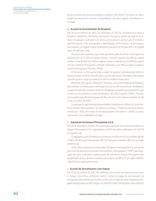 Demonstrações Contábeis
Notas Explicativas às Demonstrações Contábeis
(Consolidadas e da Controladora)
Em milhares de Reais
                                                proporcionalmente as demonstrações contábeis “pró-forma” dos ativos de reﬁno
                                                da RPI em função do controle compartilhado em partes iguais com Braskem e
                                                Ultrapar.


                                                g) Acordo de Investimento da Braskem
                                                Em 30 de novembro de 2007, foi celebrado acordo de investimentos entre a
                                                Braskem, Odebrecht, Petrobras, Petroquisa e Norquisa, através do qual foi acor-
                                                dada a integração na Braskem de ativos petroquímicos detidos pela Petrobras e
                                                pela Petroquisa. Com a Integração, a participação da Petrobras e da Petroquisa,
                                                em conjunto, no capital votante da Braskem passará de 8,1% para 30% e, no capital
                                                total, de 6,8% para 25%.
                                                    Os ativos petroquímicos que serão aportados pela Petrobras e Petroquisa na
                                                Braskem são: (i) 37,3% do capital votante e total da Copesul; (ii) 40% do capital
                                                votante e total da IPQ; (iii) 40% do capital votante e total da IQ; (iv) 100% do capital
                                                votante e total da Petroquímica Triunfo (Triunfo); e (v) 40% do capital votante e
                                                total da Petroquímica Paulínia (PPSA).
                                                    A Petrobras e a Petroquisa terão a opção de aportar na Braskem até 100% do
                                                capital votante e total da Triunfo. Caso o aporte não ocorra, Petrobras e Petroquisa
                                                poderão aportar caixa equivalente ao valor econômico deste ativo.
                                                    Petrobras, Petroquisa, Odebrecht e Norquisa, com a interveniência da Braskem,
                                                já acordaram os termos para a celebração do novo acordo de acionistas da Braskem,
                                                o qual será assinado simultaneamente à Integração dos ativos petroquímicos, que
                                                se dará em Assembléias Gerais da Braskem, IQ, IPQ, Copesul, PPSA e Triunfo,
                                                convocadas especiﬁcamente para este ﬁm, em até 6 (seis) meses contados do dia
                                                30 de novembro de 2007.
                                                    A operação foi apresentada às autoridades brasileiras de defesa da concorrên-
                                                cia (Conselho Administrativo de Defesa Econômica - CADE, Secretaria de Direito
                                                Econômico - SDE, e Secretaria de Acompanhamento Econômico - SEAE), no prazo
                                                e de acordo com a legislação em vigor.


                                                h) Aquisição da Suzano Petroquímica S.A.
                                                Em 30 de novembro de 2007, foi concluída a aquisição do controle acionário da
                                                Suzano Petroquímica S.A., equivalente a 99,9% das ações ordinárias e de 76,57%
                                                do capital total.
                                                    O pagamento pela Petrobras aos acionistas vendedores foi no montante global
                                                de R$ 2.100.402, que corresponde a R$ 13,27 por ação ordinária e R$ 10,61 por ação
                                                preferencial.
                                                    A Petrobras realizará, por intermédio da Dapean Participações S.A., sociedade
                                                que controla diretamente a Suzano Petroquímica, oferta pública (“OPA”) para aqui-
                                                sição das ações ordinárias e preferenciais de emissão da Suzano Petroquímica de
                                                propriedade de seus demais acionistas pelos valores de R$ 13,27 por ação ordinária
                                                e R$ 10,61 por ação preferencial.


                                                i) Acordo de Investimento com Unipar
                                                Em 30 de novembro de 2007, foi celebrado um Acordo de Investimentos entre
                                                a Unipar e Petrobras, definindo, dentre outras, as etapas de estruturação da
                                                Companhia Petroquímica do Sudeste (CPS) até a criação de uma companhia inte-
                                                grada na proporção de 60% Unipar e os 40% Petrobras e Petroquisa, com o objetivo



62                                                              ANÁLISE FINANCEIRA E DEMONSTRAÇÕES CONTÁBEIS 2007   |   WWW.PETROBRAS.COM.BR
 
